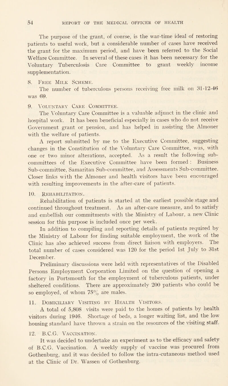 The purpose of the grant, of course, is the war-time ideal of restoring patients to useful work, but a considerable number of cases have received the grant for the maximum period, and have been referred to the Social Welfare Committee. In several of these cases it has been necessary for the Voluntary Tuberculosis Care Committee to grant weekly income supplementation. 8. Free Milk Scheme. The number of tuberculous persons receiving free milk on 31-12-46 was 69. 9. Voluntary Care Committee. The Voluntary Care Committee is a valuable adjunct in the clinic and hospital work. It has been beneficial especially in cases who do not receive Government grant or pension, and has helped in assisting the Almoner with the welfare of patients. A report submitted by me to the Executive Committee, suggesting changes in the Constitution of the Voluntary Care Committee, was, with one or two minor alterations, accepted. As a result the following sub¬ committees of the Executive Committee have been formed : Business Sub-committee, Samaritan Sub-committee, and Assessments Sub-committee. Closer links with the Almoner and health visitors have been encouraged with resulting improvements in the after-care of patients. 10. Rehabilitation. Rehabilitation of patients is started at the earliest possible stage and continued throughout treatment. As an after-care measure, and to satisfy and embellish our commitments with the Ministry of Labour, a new Clinic session for this purpose is included once per week. In addition to compiling and reporting details of patients required by the Ministry of Labour for finding suitable employment, the work of the Clinic has also achieved success from direct liaison with employers. The total number of cases considered was 120 for the period 1st July to 31st December. Preliminary discussions were held with representatives of the Disabled Persons Employment Corporation Limited on the question of opening a factory in Portsmouth for the employment of tuberculous patients, under sheltered conditions. There are approximately 200 patients who could be so employed, of whom 75% are males. 11. Domiciliary Visiting by Health Visitors. A total of 5,808 visits were paid to the homes of patients by health visitors during 1946. Shortage of beds, a longer waiting list, and the low housing standard have thrown a strain on the resources of the visiting staff. 12. B.C.G. Vaccination. It was decided to undertake an experiment as to the efficacy and safety of B.C.G. Vaccination. A weekly supply of vaccine was procured from Gothenburg, and it was decided to follow the intra-cutaneous method used at the Clinic of Dr. Wassen of Gothenburg.