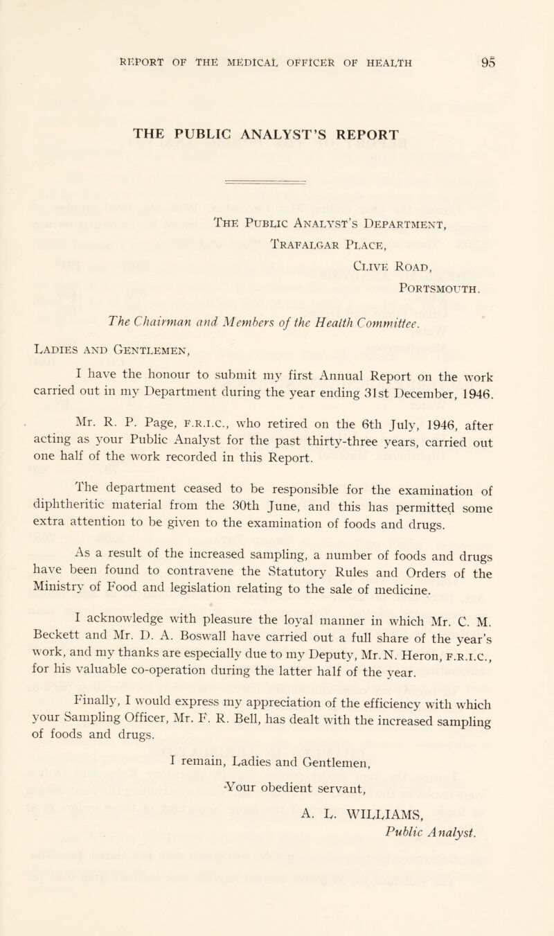 THE PUBLIC ANALYST’S REPORT The Public Analyst’s Department, Trafalgar Place, Clive Road, Portsmouth. The Chairman and Members of the Health Committee. Ladies and Gentlemen, I have the honour to submit my first Annual Report on the work carried out in my Department during the year ending 31st December, 1946. Mr. R. P. Page, F.r.i.C., who retired on the 6th July, 1946, after acting as your Public Analyst for the past thirty-three years, carried out one half of the work recorded in this Report. The department ceased to be responsible for the examination of diphtheritic material from the 30th June, and this has permitted some extra attention to be given to the examination of foods and drugs. As a result of the increased sampling, a number of foods and drugs have been found to contravene the Statutory Rules and Orders of the Ministry of Food and legislation relating to the sale of medicine. I acknowledge with pleasure the loyal manner in which Mr. C. M. Beckett and Mr. D. A. Boswall have carried out a full share of the year’s work, and my thanks are especially due to my Deputy, Mr.N. Heron, F.r.i.C., for his valuable co-operation during the latter half of the year. Finally, I would express my appreciation of the efficiency with which your Sampling Officer, Mr. F. R. Bell, has dealt with the increased sampling of foods and drugs. I remain, Ladies and Gentlemen, *Your obedient servant, A. L. WILLIAMS, Public Analyst.