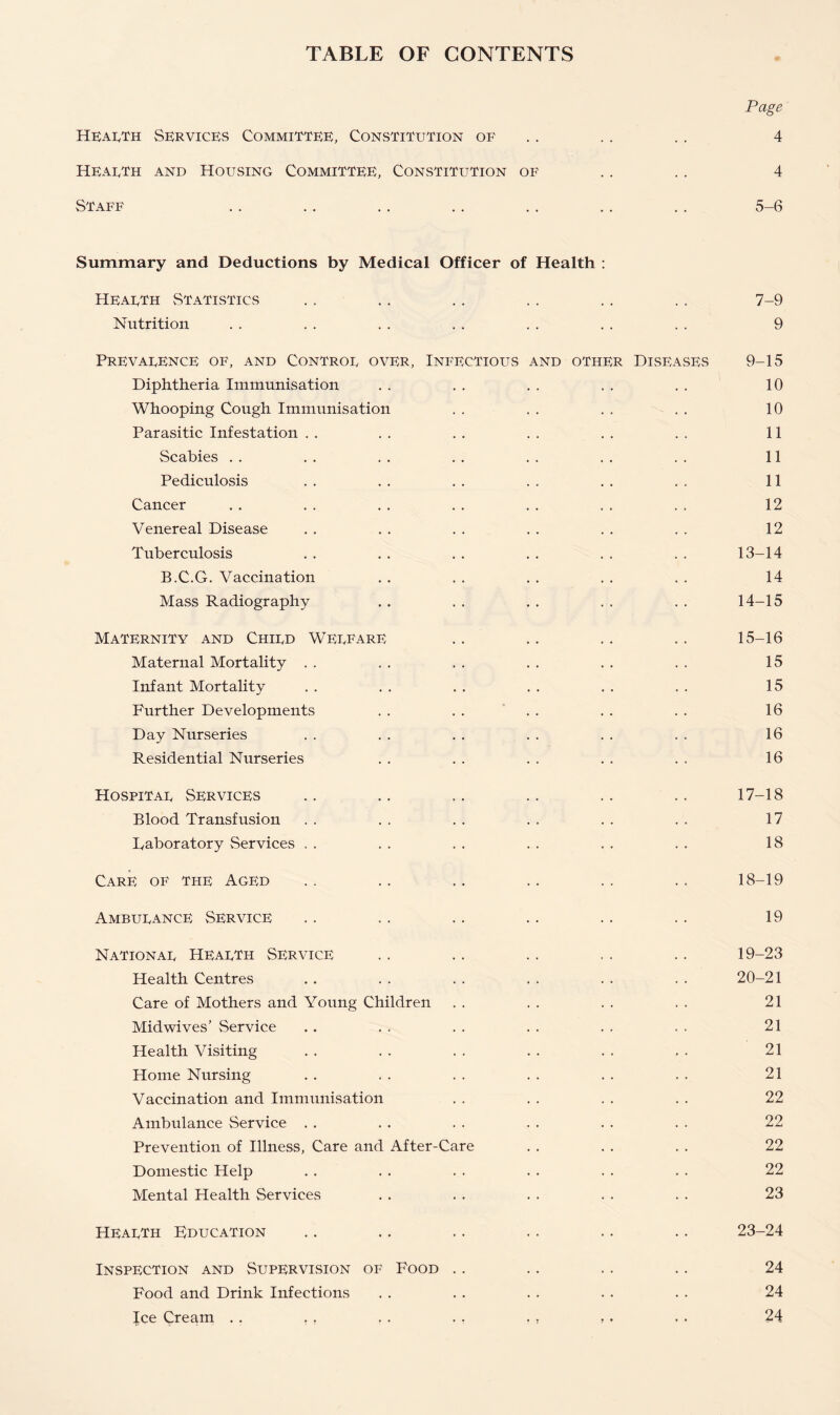 TABLE OF CONTENTS Page Health Services Committee, Constitution of .. .. 4 Hearth and Housing Committee, Constitution of .. . . 4 Staff .. .. .. .. .. .. .. 5-6 Summary and Deductions by Medical Officer of Health : Hearth Statistics . . .. . . .. . . . . 7-9 Nutrition . . . . . . . . . . . . . . 9 Prevarence of, and Contror over, Infectious and other Diseases 9-15 Diphtheria Immunisation . . . . . . . . . . 10 Whooping Cough Immunisation . . . . . . . . 10 Parasitic Infestation . . . . . . . . . . . . 11 Scabies . . . . . . . . . . . . . . 11 Pediculosis . . . . . . . . . . . . 11 Cancer . . . . . . . . . . . . . , 12 Venereal Disease . . . . . . . . . . . . 12 Tuberculosis . . . . . . . . . . . . 13-14 B.C.G. Vaccination .. .. .. .. .. 14 Mass Radiography . . . . . . . . . . 14-15 Maternity and Chird Werfare .. .. .. .. 15-16 Maternal Mortality . . . . . . . . . . . . 15 Infant Mortality . . . . . . . . . . . . 15 Further Developments . . . . . . . . . . 16 Day Nurseries . . . . . . . . . . . . 16 Residential Nurseries . . . . . . . . . . 16 Hospitar Services .. .. .. .. .. .. 17-18 Blood Transfusion . . . . . . . . . . . . 17 Laboratory Services . . . . . . . . . . . . 18 Care of the Aged .. .. .. .. ., . . 18-19 Amburance Service .. .. .. .. .. .. 19 Nationar Hearth Service .. .. .. .. .. 19-23 Health Centres . . . . . . . . . . . . 20-21 Care of Mothers and Young Children . . . . . . . . 21 Midwives’ Service . . . . . . . . . . . . 21 Health Visiting . . . . . . . . . . . . 21 Home Nursing . . . . . . . . . . . . 21 Vaccination and Immunisation . . . . . . . . 22 Ambulance Service . . . . . . . . . . . . 22 Prevention of Illness, Care and After-Care . . . . . . 22 Domestic Help . . . . . . . . . . . . 22 Mental Health Services . . . . . . . . . . 23 Hearth Education .. .. .. .. .. .. 23-24 Inspection and Supervision of Food .. .. .. .. 24 Food and Drink Infections . . . . . . . . . . 24 Ice Cream . . . . . . . . . , , . . . 24