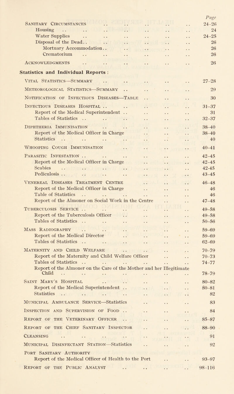Page Sanitary Circumstances .. .. .. .. .. 24-26 Housing . . . . . . . . . . . . . . 24 Water Supplies . . . . . . . . . . . . 24-25 Disposal of the Dead. . . . . . . . . . . . 26 Mortuary Accommodation. . . . .. . . . . 26 Crematorium . . . . . . . . . . . . 26 Acknowledgments .. .. .. .. .. .. 26 Statistics and Individual Reports : Vitae Statistics—-Summary .. .. .. .. .. 27-28 Meteorological Statistics—-Summary .. .. .. .. 29 Notification of Infectious Diseases—Table .. .. .. 30 Infectious Diseases Hospital .. .. .. .. .. 31—37 Report of the Medical Superintendent . . . . . . . . 31 Tables of Statistics . . .. . . . . . . . . 32-37 Diphtheria Immunisation .. .. .. .. .. 38-40 Report of the Medical Officer in Charge . . . . . . 38-40 Statistics . . . . . . . . . . . . . . 40 Whooping Cough Immunisation .. .. .. .. 40-41 Parasitic Infestation .. .. .. ., .. .. 42-45 Report of the Medical Officer in Charge . . . . . . 42-45 Scabies . . . . . . . . . . . . . . 42-45 Pediculosis . . .. .. .. .. . . .. 43-45 Venereal Diseases Treatment Centre .. .. .. 46-48 Report of the Medical Officer in Charge . . . . . . 46 Table of Statistics . . . . . . . . . . . . 46 Report of the Almoner on Social Work in the Centre . . . . 47-48 Tuberculosis Service .. .. .. .. .. .. 49-58 Report of the Tuberculosis Officer . . . . . . . . 49-58 Tables of Statistics . . . . . . . . . . .. 50-56 Mass Radiography .. .. .. .. .. .. 59-69 Report of the Medical Director . . . . . . . . 59-69 Tables of Statistics . . . . . . . . . . . . 62-69 Maternity and Child Welfare .. .. .. .. 70-79 Report of the Maternity and Child Welfare Officer . . . . 70-73 Tables of Statistics . . . . . . . . . . . . 74-77 Report of the Almoner on the Care of the Mother and her Illegitimate Child .. . . .. . . . . .. . . 78-79 Saint Mary’s Hospital .. .. .. .. .. 80-82 Report of the Medical Superintendent . . . . . . . . 80-81 Statistics . . . . . . . . . . . . . . 82 Municipal Ambulance Service—Statistics .. .. .. 83 Inspection and Supervision of Food .. .. .. .. 84 Report of the Veterinary Officer .. .. .. .. 85-87 Report of the Chief Sanitary Inspector .. .. .. 88-90 Cleansing .. .. .. .. .. .. .. 91 Municipal Disinfectant Station—Statistics .. .. .. 92 Port Sanitary Authority Report of the Medical Officer of Health to the Port . . . . 93-97 Report of the Public Analyst ,, ,, , 98-116