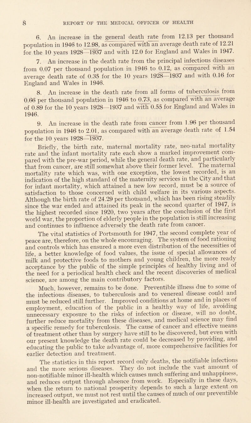 6. Aii increase in the general death rate from 12.13 per thousand population in 1946 to 12.98, as compared with an average death rate of 12.21 for the 10 years 1928—1937 and with 12.0 for England and Wales in 1947. 7. An increase in the death rate from the principal infectious diseases from 0.07 per thousand population in 1946 to 0.12, as compared with an average death rate of 0.35 for the 10 years 1928—1937 and with 0.16 for England and Wales in 1946. 8. An increase in the death rate from all forms of tuberculosis from 0.66 per thousand population in 1946 to 0.73, as compared with an average of 0.89 for the 10 years 1928—1937 and with 0.55 for England and Wales in 1946. 9. An increase in the death rate from cancer from 1.96 per thousand population in 1946 to 2.01, as compared with an average death rate of 1.54 for the 10 years 1928—1937. Briefly, the birth rate, maternal mortality rate, neo-natal mortality rate and the infant mortality rate each show a marked improvement com¬ pared with the pre-war period, while the general death rate, and particularly that from cancer, are still somewhat above their former level. The maternal mortality rate which was, with one exception, the lowest recorded, is an indication of the high standard of the maternity services in the City and that for infant mortality, which attained a new low record, must be a source of satisfaction to those concerned with child welfare in its various aspects. Although the birth rate of 24.29 per thousand, which has been rising steadily since the war ended and attained its peak in the second quarter of 1947, is the highest recorded since 1920, two years after the conclusion of the first world war, the proportion of elderly people in the population is still increasing and continues to influence adversely the death rate from cancer. The vital statistics of Portsmouth for 1947, the second complete year of peace are, therefore, on the whole encouraging. The system of food rationing and controls which has ensured a more even distribution of the necessities of life, a better knowledge of food values, the issue of special allowances of milk and protective foods to mothers and young children, the more ready acceptance by the public of the simple principles of healthy living and of the need for a periodical health check and the recent discoveries of medical science, are among the main contributory factors. Much, however, remains to be done. Preventible illness due to some of the infectious diseases, to tuberculosis and to venereal disease could and must be reduced still further. Improved conditions at home and in places of employment, education of the public in a healthy way of life, avoiding unnecessary exposure to the risks of infection or disease, will no doubt, further reduce mortality from these diseases, and medical science may find a specific remedy for tuberculosis. The cause of cancer and effective means of treatment other than by surgery have still to be discovered, but even with our present knowledge the death rate could be decreased by providing, and educating the public to take advantage of, more comprehensive facilities for earlier detection and treatment. The statistics in this report record only deaths, the notifiable infections and the more serious diseases. They do not include the vast amount of non-notifiable minor ill-health which causes much suffering and unhappiness, and reduces output through absence from work. Especially in these days, when the return to national prosperity depends to such a large extent on increased output, we must not rest until the causes of much of our preventible minor ill-health are investigated and eradicated.