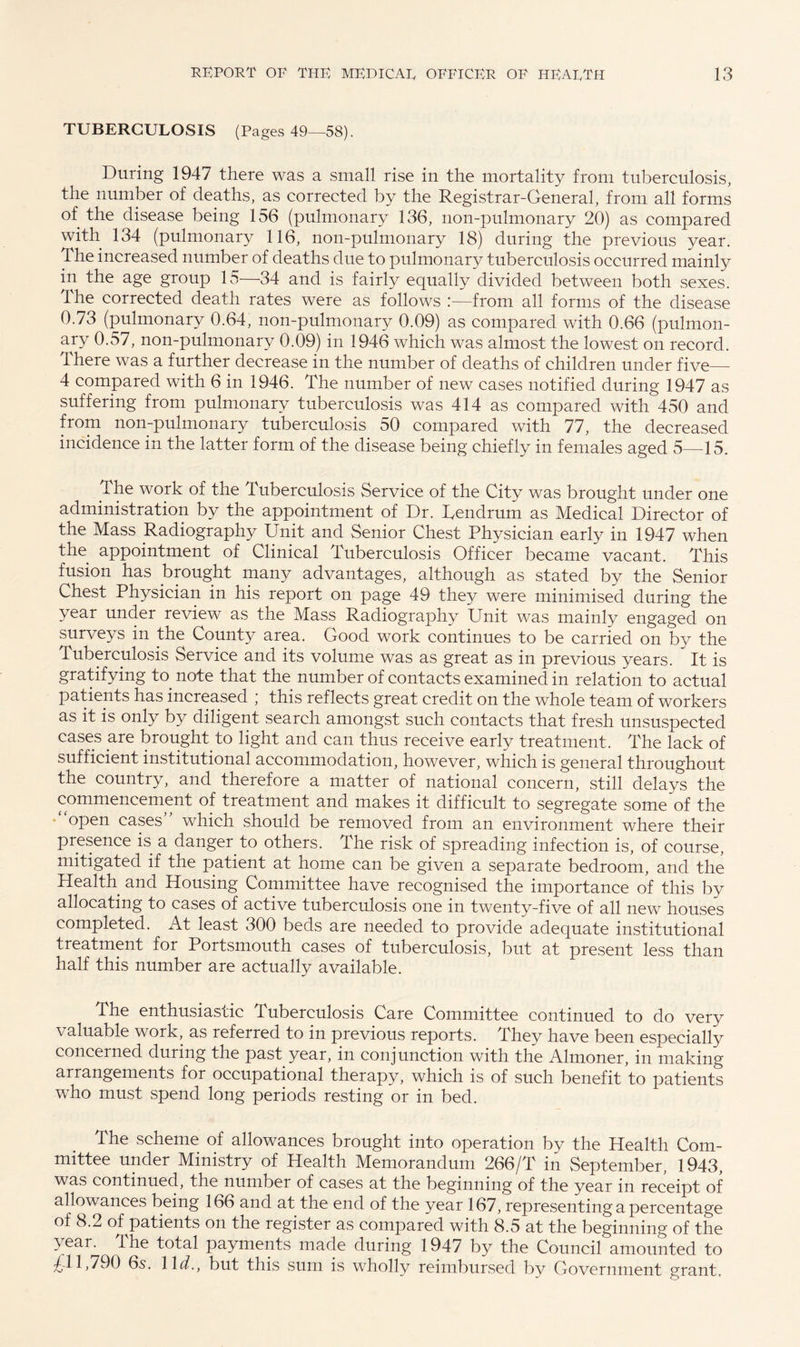 TUBERCULOSIS (Pages 49—58). During 1947 there was a small rise in the mortality from tuberculosis, the number of deaths, as corrected by the Registrar-General, from all forms of the disease being 156 (pulmonary 136, non-pulmonary 20) as compared with 134 (pulmonary 116, non-pulmonary 18) during the previous year. The increased number of deaths due to pulmonary tuberculosis occurred mainly in the age group 15—34 and is fairly equally divided between both sexes. The corrected death rates were as follows :—from all forms of the disease 0.73 (pulmonary 0.64, non-pulmonary 0.09) as compared with 0.66 (pulmon¬ ary 0.57, non-pulmonary 0.09) in 1946 which was almost the lowest on record. There was a further decrease in the number of deaths of children under five— 4 compared with 6 in 1946. The number of new cases notified during 1947 as suffering from pulmonary tuberculosis was 414 as compared with 450 and from non-pulmonary tuberculosis 50 compared with 77, the decreased incidence in the latter form of the disease being chiefly in females aged 5—15. The work of the Tuberculosis Service of the City was brought under one administration by the appointment of Dr. Rendrum as Medical Director of the Mass Radiography Unit and Senior Chest Physician early in 1947 when the appointment of Clinical Tuberculosis Officer became vacant. This fusion has brought many advantages, although as stated by the Senior Chest Physician in his report on page 49 they were minimised during the year under review as the Mass Radiography Unit was mainly engaged on surveys in the County area. Good work continues to be carried on by the Tuberculosis Service and its volume was as great as in previous years. It is gratifying to note that the number of contacts examined in relation to actual patients has increased ; this reflects great credit on the whole team of workers as it is only by diligent search amongst such contacts that fresh unsuspected cases are brought to light and can thus receive early treatment. The lack of sufficient institutional accommodation, however, which is general throughout the country, and therefore a matter of national concern, still delays the commencement of treatment and makes it difficult to segregate some of the open cases which should be removed from an environment where their presence is a danger to others. The risk of spreading infection is, of course, mitigated if the patient at home can be given a separate bedroom, and the Health and Housing Committee have recognised the importance of this by allocating to cases of active tuberculosis one in twenty-five of all new houses completed. At least 300 beds are needed to provide adequate institutional treatment for Portsmouth cases of tuberculosis, but at present less than half this number are actually available. The enthusiastic Tuberculosis Care Committee continued to do very valuable work, as referred to in previous reports. They have been especially concerned during the past year, in conjunction with the Almoner, in making arrangements for occupational therapy, which is of such benefit to patients who must spend long periods resting or in bed. The scheme of allowances brought into operation by the Health Com¬ mittee under Ministry of Health Memorandum 266/T in September, 1943, was continued, the number of cases at the beginning of the year in receipt of allowances being 166 and at the end of the year 167, representing a percentage of 8.2 of patients on the register as compared with 8.5 at the beginning of the year. The total payments made during 1947 by the Council amounted to £11,790 6s. 11 d., but this sum is wholly reimbursed by Government grant.