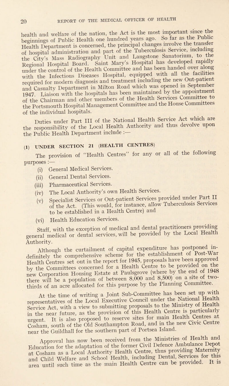 health and welfare of the nation, the Act is the most important since the beginnings of Public Health one hundred years ago. So far as the Public Health Department is concerned, the principal changes involve the transfer of hospital administration and part of the Tuberculosis Service, including the City’s Mass Radiography Unit and Langstone Sanatorium, to the Regional Hospital Board. Saint Mary’s Hospital has developed rapidly under the control of the Health Committee and has been handed over along with the Infectious Diseases Hospital, equipped with all the facilities required for modern diagnosis and treatment including the new Out-patient and Casualty Department in Milton Road which was opened m September 1947. Liaison with the hospitals has been maintained by the appomtmen of the Chairman and other members of the Health Services Committee to the Portsmouth Hospital Management Committee and the House Committees of the individual hospitals. Duties under Part III of the National Health Service Act which are the responsibility of the Local Health Authority and thus devolve upon the Public Health Department include (1) UNDER SECTION 21 (HEALTH CENTRES) The provision of “Health Centres” for any or all of the following purposes :— (i) General Medical Services. (ii) General Dental Services. (iii) Pharmaceutical Services. (iv) The Local Authority’s own Health Services. (v) Specialist Services or Out-patient Services provided under Part II of the Act. (This would, for instance, allow Tuberculosis Services to be established in a Health Centre) and (vi) Health Education Services. Staff, with the exception of medical and dental practitioners providing general medical or dental services, will be provided by the Local Health Authority. Although the curtailment of capital expenditure has postponed^ in¬ definitely the comprehensive scheme for the establishment of Post-War Health Centres set out in the report for 1945, proposals have been approved by the Committees concerned for a Health Centre to be provided on the new Corporation Housing Estate at Paulsgrove (where by the end of 1948 there will be a population of between 8,000 and 8,500) on a site of two- thirds of an acre allocated for this purpose by the Planning Committee. At the time of writing a Joint Sub-Committee has been set tip with representatives of the Local Executive Council under the National Health Service Act, with a view to submitting proposals to the Ministry of Health in the near future, as the provision of this Health Centre is particular y urgent. It is also proposed to reserve sites for mam Health Centres at Cosham, south of the Old Southampton Road, and in the new Civic Centre near the Guildhall for the southern part of Portsea Island. Approval has now been received from the Ministries of Health and Education for the adaptation of the former Civil Defence Ambulance Depot at Cosham as a Local Authority Health Centre, thus providing Maternity and Child Welfare and School Health, including Dental, Services for this area until such time as the main Health Centre can be provided. It is