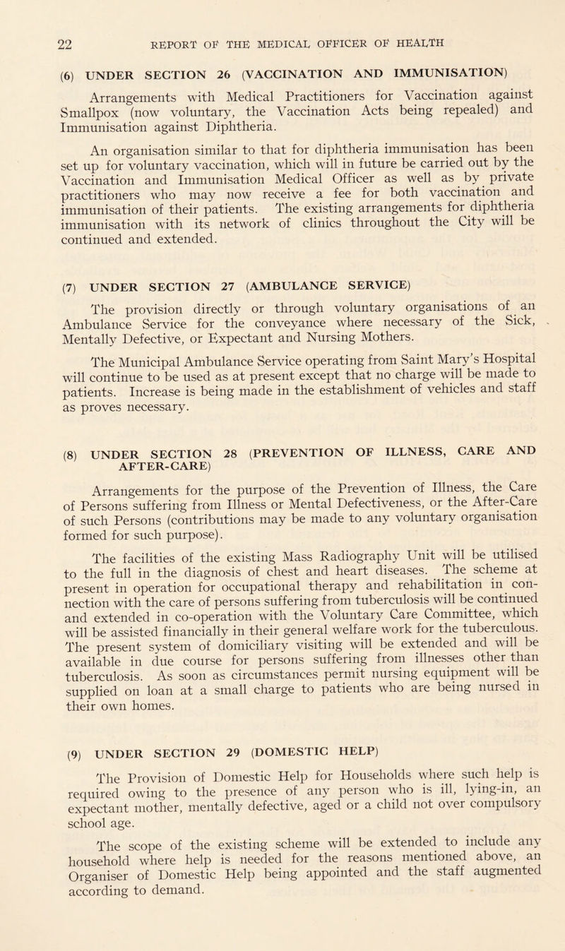 (6) UNDER SECTION 26 (VACCINATION AND IMMUNISATION) Arrangements with Medical Practitioners for Vaccination against Smallpox (now voluntary, the Vaccination Acts being repealed) and Immunisation against Diphtheria. An organisation similar to that for diphtheria immunisation has been set up for voluntary vaccination, which will in future be carried out by the Vaccination and Immunisation Medical Officer as well as by private practitioners who may now receive a fee for both vaccination and immunisation of their patients. The existing arrangements for diphtheria immunisation with its network of clinics throughout the City will be continued and extended. (7) UNDER SECTION 27 (AMBULANCE SERVICE) The provision directly or through voluntary organisations of an Ambulance Service for the conveyance where necessary of the Sick, . Mentally Defective, or Expectant and Nursing Mothers. The Municipal Ambulance Service operating from Saint Mary’s Hospital will continue to be used as at present except that no charge will be made to patients. Increase is being made in the establishment of vehicles and staff as proves necessary. (8) UNDER SECTION 28 (PREVENTION OF ILLNESS, CARE AND AFTER-CARE) Arrangements for the purpose of the Prevention of Illness, the Care of Persons suffering from Illness or Mental Defectiveness, or the Aftei-Care of such Persons (contributions may be made to any voluntary organisation formed for such purpose). The facilities of the existing Mass Radiography Unit will be utilised to the full in the diagnosis of chest and heart diseases. _ The scheme at present in operation for occupational therapy and rehabilitation in con¬ nection with the care of persons suffering from tuberculosis will be continued and extended in co-operation with the Voluntaiy Care Committee, which will be assisted financially in their general welfare work for the tuberculous. The present system of domiciliary visiting will be extended and will be available in due course for persons suffering from illnesses other than tuberculosis. As soon as circumstances permit nursing equipment will be supplied on loan at a small charge to patients who are being nursed in their own homes. (9) UNDER SECTION 29 (DOMESTIC HELP) The Provision of Domestic Help for Households where such help is required owing to the presence of any person who is ill, lying-in, an expectant mother, mentally defective, aged or a child not over compulsory school age. The scope of the existing scheme will be extended to include any household where help is needed for the reasons mentioned above, an Organiser of Domestic Help being appointed and the staff augmented according to demand.