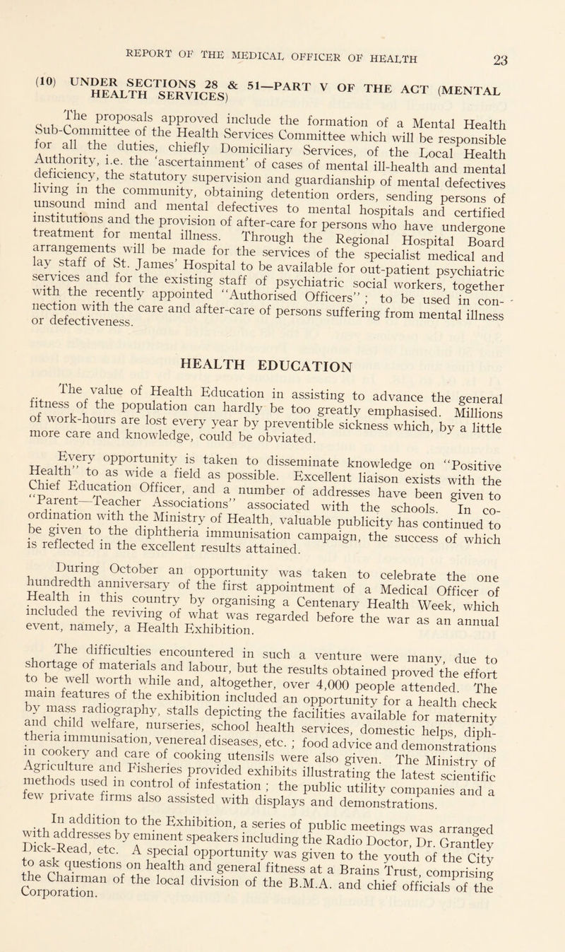 (10) UNDER SECTIONS 28 & 51—PART V OF THE ACT /iuftvttat HEALTH SERVICES) 1 HE ACT (MENTAL c , d'he ProP°saJs approved include the formation of a Mental Health te arz dhi the ,Heffh Services Committee which will be responsible Authoritv ipd fE ; C11f ^ Domiciliary Services, of the Local Health Authority, i.e. the ascertainment of cases of mental ill-health and mental e lciency the statutory supervision and guardianship of mental defectives vmg m the community, obtaining detention orders, sending persons of unsound mind and mental defectives to mental hospitals and certified institutions and the provision of after-care for persons who have undergone treatment for mental illness. Through the Regional Hospital Board faTstaTofsAT; ^ AA ioJ *ervices of the specialist medical and la> staff of St. James Hospital to be available for out-patient psychiatric services and for the existing staff of psychiatric social workers, together with the recently appointed Authorised Officers ; to be used in con- ordefectivene^ ^ and after_Care of Persons offering from mental illness HEALTH EDUCATION fl>ri lhe value of Health Education in assisting to advance the general If -0 P°P^n can hardly be too greatly emphasised. Milhons of work-hours are lost every year by preventible sickness which, by a little more care and knowledge, could be obviated. y tt nu>eTJ °PP°Hunity, is taken to disseminate knowledge on Positive Chief Education 1Qffa ^ T posslblf’ Excellent liaison exists with the plr :bdu2,ati01n Officer,. and a number of addresses have been given to arent Teacher Associations” associated with the schools In co be rivertohh ^ °f Health. valuable publicity has continued to ,.c iiVe“ F. tb® dlphbena lmmumsation campaign, the success of which is reflected m the excellent results attained. h TUAg °ctober an opportunity was taken to celebrate the one Heahhdth anlversary of the flrst appointment of a Medical Officer of WlAVkthlS country hl organising a Centenary Health Week which before the war as an—■ shortage but to be well worth while and, altogether, over 4,000 peopk attended The mam features of the exhibition included an opportunity for a health check anrldvt,radl°SraPhy> sta!ls depicting the facilities available for maternity and child welfare, nurseries, school health services, domestic helps diph them immunisation, venereal diseases, etc. ; food advice and demonstrations in cookery and care of cooking utensils were also given. The Ministry of ‘ giicultuie and Fisheries provided exhibits illustrating the latest scientific- methods used m control of infestation ; the public utility companies and a few private firms also assisted with displays and demonstrations In addition to the Exhibition, a series of public meetings was arranged by ®mlne“t speakers including the Radio Doctor, Dr. Grantley Dick-Read etc. A special opportunity was given to the youth of the City to ask questions on health and general fitness at a Brains Trust comprising CorporatioT11 ^ °Cal dlV1SI°n °f the BMA' and chief officials of thf