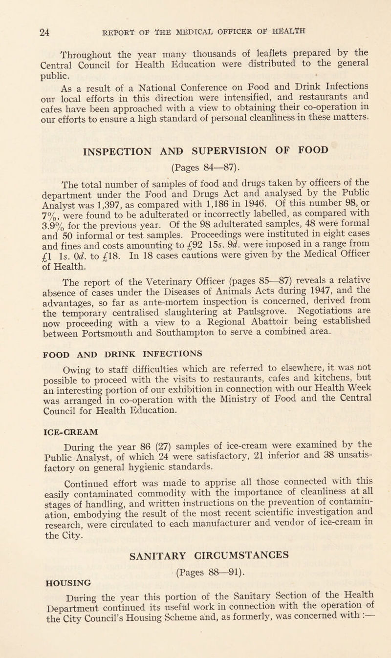 Throughout the year many thousands of leaflets prepared by the Central Council for Health Education were distributed to the general public. As a result of a National Conference on Food and Drink Infections our local efforts in this direction were intensified, and. restaurants and cafes have been approached with a view to obtaining their co-operation in our efforts to ensure a high standard of personal cleanliness in these matters. INSPECTION AND SUPERVISION OF FOOD (Pages 84—87). The total number of samples of food and drugs taken by^officers of the department under the Food and Drugs Act and analysed by the Public Analyst was 1,397, as compared with 1,186 in 1946. Of this number 98, or 7%, were found to be adulterated or incorrectly labelled, as compared with 3.9% for the previous year. Of the 98 adulterated samples, 48 were formal and 50 informal or test samples. Proceedings were instituted in eight cases and fines and costs amounting to £92 15s. 9d. were imposed in a range from £1 Is. 0d. to £18. In 18 cases cautions were given by the Medical Officer of Health. The report of the Veterinary Officer (pages 85—87) reveals a relative absence of cases under the Diseases of Animals Acts during 1947, and the advantages, so far as ante-mortem inspection is concerned, derived from the temporary centralised slaughtering at Paulsgrove. Negotiations are now proceeding with a view to a Regional Abattoir being established between Portsmouth and Southampton to serve a combined area. FOOD AND DRINK INFECTIONS Owing to staff difficulties which are referred to elsewhere, it was not possible to proceed with the visits to restaurants, cafes and kitchens, but an interesting portion of our exhibition in connection with our Health Week was arranged in co-operation with the Ministry of Food and the Central Council for Health Education. ICE-CREAM During the year 86 (27) samples of ice-cream were examined by the Public Analyst, of which 24 were satisfactory, 21 inferior and 38 unsatis¬ factory on general hygienic standards. Continued effort was made to apprise all those connected with this easily contaminated commodity with the importance of cleanliness at .all stages of handling, and written instructions on the prevention of contamin¬ ation, embodying the result of the most recent scientific investigation and research, were circulated to each manufacturer and vendor of ice-cream in the City. SANITARY CIRCUMSTANCES (Pages 88—91). HOUSING During the year this portion of the Sanitary Section of the Health Department continued its useful work in connection with the operation of the City Council’s Housing Scheme and, as formerly, was concerned with :