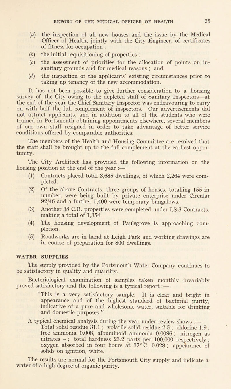 (a) the inspection of all new houses and the issue by the Medical Officer of Health, jointly with the City Engineer, of certificates of fitness for occupation ; (b) the initial requisitioning of properties ; (c) the assessment of priorities for the allocation of points on in¬ sanitary grounds and for medical reasons ; and (d) the inspection of the applicants’ existing circumstances prior to taking up tenancy of the new accommodation. It has not been possible to give further consideration to a housing survey of the City owing to the depleted staff of Sanitary Inspectors—at the end of the year the Chief Sanitary Inspector was endeavouring to carry on with half the full complement of inspectors. Our advertisements did not attract applicants, and in addition to all of the students who were trained in Portsmouth obtaining appointments elsewhere, several members of our own staff resigned in order to take advantage of better service conditions offered by comparable authorities. The members of the Health and Housing Committee are resolved that the staff shall be brought up to the full complement at the earliest oppor¬ tunity. The City Architect has provided the following information on the housing position at the end of the year :— (1) Contracts placed total 3,685 dwellings, of which 2,264 were com¬ pleted. (2) Of the above Contracts, three groups of houses, totalling 155 in number, were being built by private enterprise under Circular 92/46 and a further 1,400 were temporary bungalows. (3) Another 38 C.B. properties were completed under ES.3 Contracts, making a total of 1,354. (4) The housing development of Paulsgrove is approaching com¬ pletion. (5) Roadworks are in hand at Leigh Park and working drawings are in course of preparation for 800 dwellings. WATER SUPPLIES The supply provided by the Portsmouth Water Company continues to be satisfactory in quality and quantity. Bacteriological examination of samples taken monthly invariably proved satisfactory and the following is a typical report:— “This is a very satisfactory sample. It is clear and bright in appearance and of the highest standard of bacterial purity, indicative of a pure and wholesome water, suitable for drinking and domestic purposes.” A typical chemical analysis during the year under review shows Total solid residue 31.1 ; volatile solid residue 2.5 ; chlorine 1.9; free ammonia 0.008, albuminoid ammonia 0.0096 ; nitrogen as nitrates total hardness 23.2 parts per 100,000 respectively; oxygen absorbed in four hours at 37° C. 0.028 ; appearance of solids on ignition, white. The results are normal for the Portsmouth City supply and indicate a water of a high degree of organic purity.