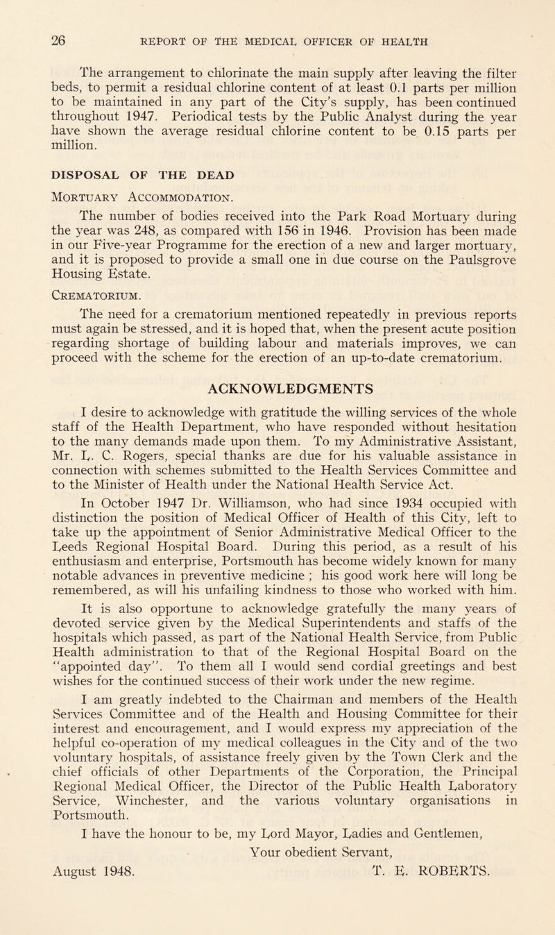 The arrangement to chlorinate the main supply after leaving the filter beds, to permit a residual chlorine content of at least 0.1 parts per million to be maintained in any part of the City’s supply, has been continued throughout 1947. Periodical tests by the Public Analyst during the year have shown the average residual chlorine content to be 0.15 parts per million. DISPOSAL OF THE DEAD Mortuary Accommodation. The number of bodies received into the Park Road Mortuary during the year was 248, as compared with 156 in 1946. Provision has been made in our Five-year Programme for the erection of a new and larger mortuary, and it is proposed to provide a small one in due course on the Paulsgrove Housing Estate. Crematorium. The need for a crematorium mentioned repeatedly in previous reports must again be stressed, and it is hoped that, when the present acute position regarding shortage of building labour and materials improves, we can proceed with the scheme for the erection of an up-to-date crematorium. ACKNOWLEDGMENTS I desire to acknowledge with gratitude the willing services of the whole staff of the Health Department, who have responded without hesitation to the many demands made upon them. To my Administrative Assistant, Mr. L. C. Rogers, special thanks are due for his valuable assistance in connection with schemes submitted to the Health Services Committee and to the Minister of Health under the National Health Service Act. In October 1947 Dr. Williamson, who had since 1934 occupied with distinction the position of Medical Officer of Health of this City, left to take up the appointment of Senior Administrative Medical Officer to the Leeds Regional Hospital Board. During this period, as a result of his enthusiasm and enterprise, Portsmouth has become widely known for many notable advances in preventive medicine ; his good work here will long be remembered, as will his unfailing kindness to those who worked with him. It is also opportune to acknowledge gratefully the many years of devoted service given by the Medical Superintendents and staffs of the hospitals which passed, as part of the National Health Service, from Public Health administration to that of the Regional Hospital Board on the “appointed day”. To them all I would send cordial greetings and best wishes for the continued success of their work under the new regime. I am greatly indebted to the Chairman and members of the Health vServices Committee and of the Health and Housing Committee for their interest and encouragement, and I would express my appreciation of the helpful co-operation of my medical colleagues in the City and of the two voluntary hospitals, of assistance freely given by the Town Clerk and the chief officials of other Departments of the Corporation, the Principal Regional Medical Officer, the Director of the Public Health Laboratory Service, Winchester, and the various voluntary organisations in Portsmouth. I have the honour to be, my Lord Mayor, Ladies and Gentlemen, Your obedient Servant, T. E. ROBERTS. August 1948.