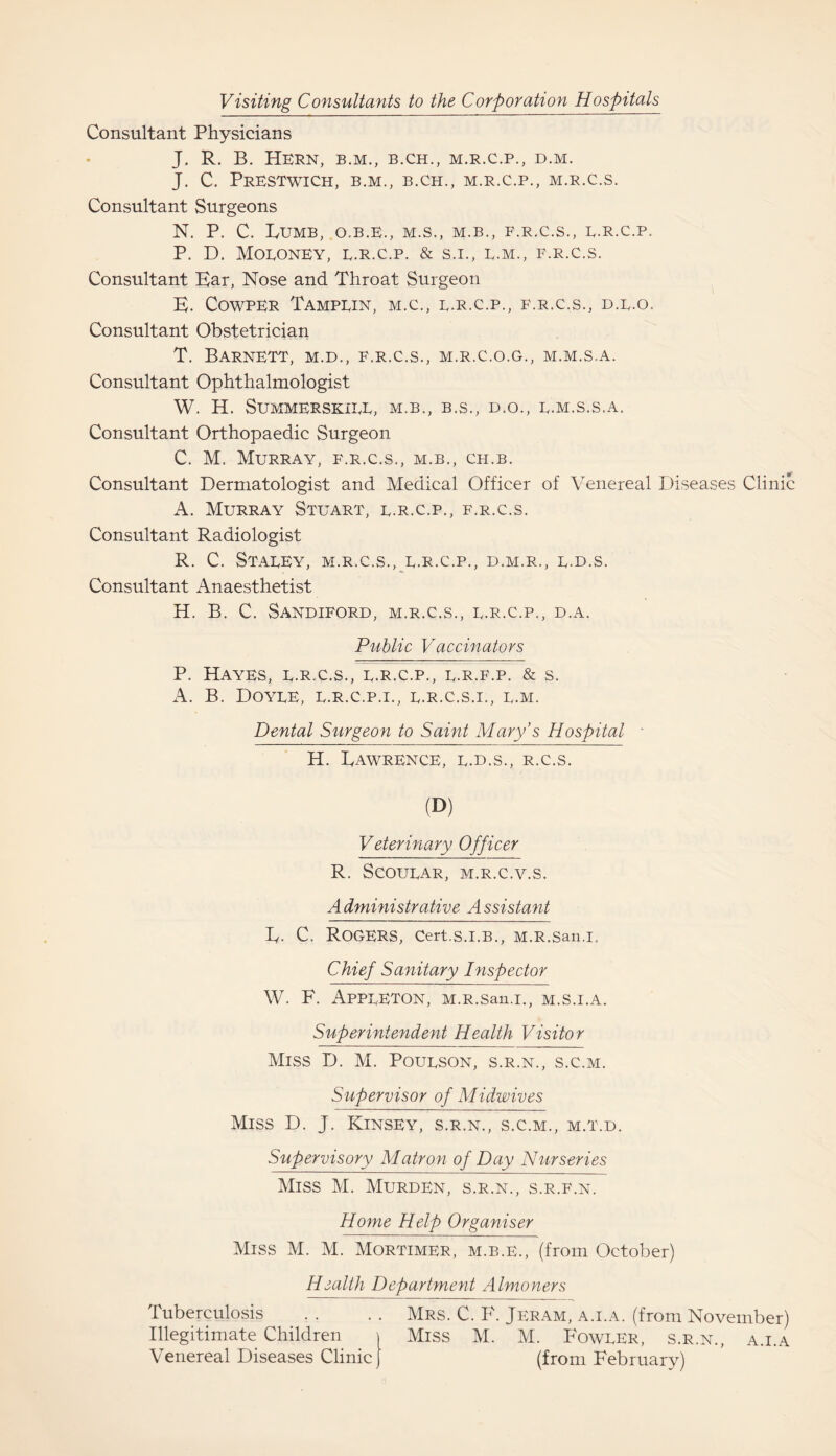 Visiting Consultants to the Corporation Hospitals Consultant Physicians J. R. B. Hern, b.m., b.ch., m.r.c.p., d.m. J. C. PrESTWICH, B.M., B.CH., M.R.C.P., M.R.C.S. Consultant Surgeons N. P. C. IyUMB, O.B.E., M.S., M.B., F.R.C.S., E.R.C.P. P. D. MOEONEY, E.R.C.P. & S.I., E.M., F.R.C.S. Consultant Bar, Nose and Throat Surgeon E. COWPER TamPEIN, M.C., E.R.C.P., F.R.C.S., D.E.O. Consultant Obstetrician T. Barnett, m.d., f.r.c.s., m.r.c.o.g., m.m.s.a. Consultant Ophthalmologist W. H. SuMMERSKIEE, M.B., B.S., D.O., E.M.S.S.A. Consultant Orthopaedic Surgeon C. M. Murray, f.r.c.s., m.b., ch.b. Consultant Dermatologist and Medical Officer of Venereal Diseases Clinic A. Murray Stuart, e.r.c.p., f.r.c.s. Consultant Radiologist R. C. STAEEY, M.R.C.S., E.R.C.P., D.M.R., E-D.S. Consultant Anaesthetist H. B. C. Sandiford, m.r.c.s., e.r.c.p., d.a. Public Vaccinators P. Hayes, e.r.c.s., e.r.c.p., e.r.f.p. & s. A. B. Doyee, e.r.c.p.i., e.r.c.s.i., e.m. Dental Surgeon to Saint Mary’s Hospital - H. BawRENCE, E.D.S., R.C.S. (D) Veterinary Officer R. Scouear, m.r.c.v.s. Administrative Assistant Iy. C. Rogers, Cert.S.I.B., M.R.San.l. Chief Sanitary Inspector W. F. APPEETON, M.R.San.l., M.S.I.A. Superintendent Health Visitor Miss D. M. Poueson, s.r.n., s.c.m. Supervisor of Midwives Miss D. J. Kinsey, s.r.n., s.c.m., m.t.d. Supervisory Matron of Day Nurseries Miss M. Murden, s.r.n., s.r.f.n. Home Help Organiser Miss M. M. Mortimer, m.b.e., (from October) Health Department Almoners Tuberculosis . . . . Mrs. C. F. Jeram, a.i.a. (from November) Illegitimate Children \ Miss M. M. Foweer, s.r.n., a.i.a Venereal Diseases Clinic) (from February)