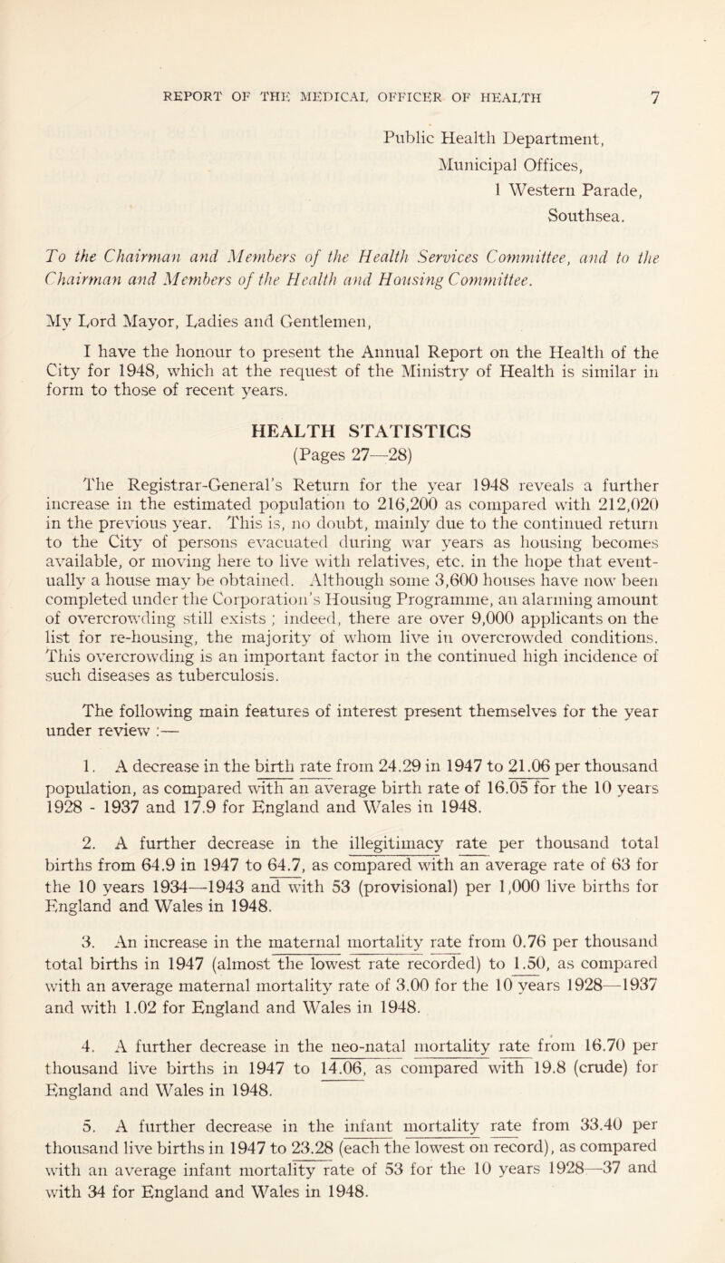 Public Health Department, Municipal Offices, 1 Western Parade, Southsea. To the Chairman and Members of the Health Services Committee, and to the Chairman and Members of the Health and Housing Committee. My Lord Mayor, Ladies and Gentlemen, I have the honour to present the Annual Report on the Health of the City for 1948, which at the request of the Ministry of Health is similar in form to those of recent years. HEALTH STATISTICS (Pages 27—28) The Registrar-General’s Return for the year 1948 reveals a further increase in the estimated population to 216,200 as compared with 212,020 in the previous year. This is, no doubt, mainly due to the continued return to the City of persons evacuated during wTar years as housing becomes available, or moving here to live with relatives, etc. in the hope that event¬ ually a house may be obtained. Although some 3,600 houses have now been completed under the Corporation’s Housing Programme, an alarming amount of overcrowding still exists ; indeed, there are over 9,000 applicants on the list for re-housing, the majority of whom live in overcrowded conditions. This overcrowding is an important factor in the continued high incidence of such diseases as tuberculosis. The following main features of interest present themselves for the year under review 1. A decrease in the birth rate from 24.29 in 1947 to 21.06 per thousand population, as compared with an average birth rate of 16.05 for the 10 years 1928 - 1937 and 17.9 for England and Wales in 1948. 2. A further decrease in the illegitimacy rate per thousand total births from 64.9 in 1947 to 64.7, as compared with an average rate of 63 for the 10 years 1934—1943 and with 53 (provisional) per 1,000 live births for England and Wales in 1948. 3. An increase in the maternal mortality rate from 0.76 per thousand total births in 1947 (almost the lowest rate recorded) to 1.50, as compared with an average maternal mortality rate of 3.00 for the 10 years 1928—-1937 and with 1.02 for England and Wales in 1948. 9 4. A further decrease in the neo-natal mortality rate from 16.70 per thousand live births in 1947 to 14.06, as compared with 19.8 (crude) for England and Wales in 1948. 5. A further decrease in the infant mortality rate from 33.40 per thousand live births in 1947 to 23.28 (each the lowest on record), as compared with an average infant mortality rate of 53 for the 10 years 1928—-37 and with 34 for England and Wales in 1948.