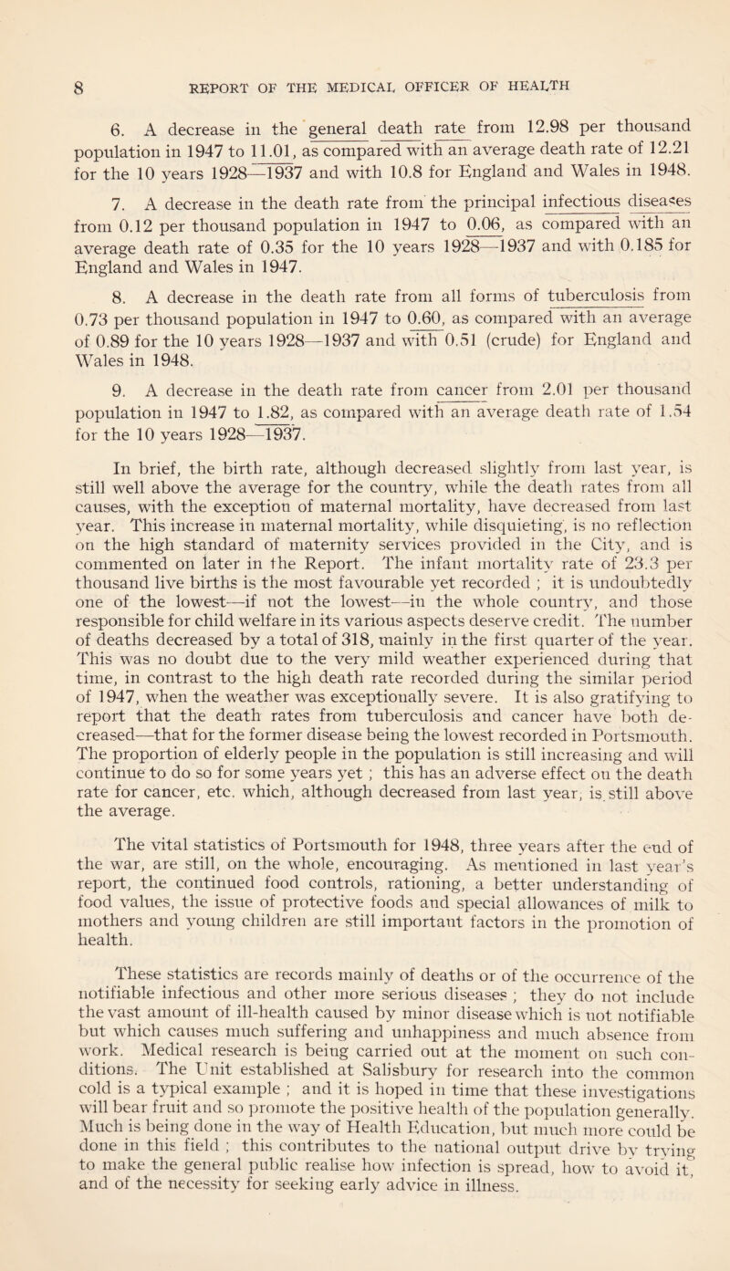 6. A decrease in the general death rate from 12.98 per thousand population in 1947 to 11.01, as compared with an average death rate of 12.21 for the 10 years 1928—1937 and with 10.8 for England and Wales in 1948. 7. A decrease in the death rate from the principal infectious diseases from 0.12 per thousand population in 1947 to 0.06, as compared with an average death rate of 0.35 for the 10 years 1928—-1937 and with 0.185 for England and Wales in 1947. 8. A decrease in the death rate from all forms of tuberculosis from 0.73 per thousand population in 1947 to 0.60, as compared with an average of 0.89 for the 10 years 1928—1937 and with 0.51 (crude) for England and Wales in 1948. 9. A decrease in the death rate from cancer from 2.01 per thousand population in 1947 to 1.82, as compared with an average death rate of 1.54 for the 10 years 1928—1937. In brief, the birth rate, although decreased slightly from last year, is still well above the average for the country, while the death rates from all causes, with the exception of maternal mortality, have decreased from last year. This increase in maternal mortality, while disquieting, is no reflection on the high standard of maternity services provided in the City, and is commented on later in the Report. The infant mortality rate of 23.3 per thousand live births is the most favourable yet recorded ; it is undoubtedly one of the lowest—if not the lowest—in the whole country, and those responsible for child welfare in its various aspects deserve credit. The number of deaths decreased by a total of 318, mainly in the first quarter of the year. This was no doubt due to the very mild weather experienced during that time, in contrast to the high death rate recorded during the similar period of 1947, when the weather was exceptionally severe. It is also gratifying to report that the death rates from tuberculosis and cancer have both de¬ creased—that for the former disease being the lowest recorded in Portsmouth. The proportion of elderly people in the population is still increasing and will continue to do so for some years yet; this has an adverse effect on the death rate for cancer, etc. which, although decreased from last year, is. still above the average. The vital statistics of Portsmouth for 1948, three years after the end of the war, are still, on the whole, encouraging. As mentioned in last year’s report, the continued food controls, rationing, a better understanding of food values, the issue of protective foods and special allowances of milk to mothers and young children are still important factors in the promotion of health. These statistics are records mainly of deaths or of the occurrence of the notifiable infectious and other more serious diseases ; they do not include the vast amount of ill-health caused by minor disease which is not notifiable but which causes much suffering and unhappiness and much absence from work. Medical research is being carried out at the moment on such con¬ ditions. The Unit established at Salisbury for research into the common cold is a typical example ; and it is hoped in time that these investigations will bear fruit and so promote the positive health of the population generally. Much is being done in the way of Health Education, but much more could be done in this field ; this contributes to the national output drive by trying to make the general public realise how infection is spread, how to avoid it,’ and of the necessity for seeking early advice in illness.