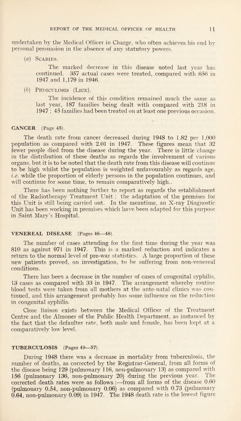 undertaken by the Medical Officer in Charge, who often achieves his end by personal persuasion in the absence of any statutory powers. (a) Scabies. The marked decrease in this disease noted last year has continued. 357 actual cases were treated, compared with 656 in 1947 and 1,179 in 1946. (b) Pediculosis (Lice). The incidence of this condition remained much the same as last year, 187 families being dealt with compared with 218 in 1947 ; 45 families had been treated on at least one previous occasion. GANGER (Page 45). The death rate from cancer decreased during 1948 to 1.82 per 1,000 population as compared with 2.01 in 1947. These figures mean that 32 fewer people died from the disease during the year. There is little change in the distribution of these deaths as regards the involvement of various organs, but it is to be noted that the death rate from this disease will continue to be high whilst the population is weighted unfavourably as regards age, i.e. while the proportion of elderly persons in the population continues, and will continue for some time, to remain comparatively high.. There has been nothing further to report as regards the establishment of the Radiotherapy Treatment Unit ; the adaptation of the premises for this Unit is still being carried out. In the meantime, an X-ray Diagnostic Unit has been working in premises which have been adapted for this purpose in Saint Mary’s Hospital. VENEREAL DISEASE (Pages 46—48). The number of cases attending for the first time during the year was 810 as against 971 in 1947. This is a marked reduction and indicates a return to the normal level of pre-war statistics. A large proportion of these new patients proved, on investigation, to be suffering from non-venereal conditions. There has been a decrease in the number of cases of congenital syphilis, 13 cases as compared with 33 in 1947. The arrangement whereby routine blood tests were taken from all mothers at the ante-natal clinics was con¬ tinued, and this arrangement probably has some influence on the reduction in congenital syphilis. Close liaison exists between the Medical Officer of the Treatment Centre and the Almoner of the Public Health Department, as instanced by the fact that the defaulter rate, both male and female, has been kept at a comparatively low level. TUBERCULOSIS (Pages 49—57). During 1948 there was a decrease in mortality from tuberculosis, the number of deaths, as corrected by the Registrar-General, from all forms of the disease being 129 (pulmonary 116, noil-pulmonary 13) as compared with 156 (pulmonary 136, non-pulmonary 20) during the previous year. The corrected death rates were as follows :—from all forms of the disease 0.60 (pulmonary 0.54, non-pulmonary 0.06) as compared with 0.73 (pulmonary 0.64, non-pulmonary 0.09) in 1947. The 1948 death rate is the lowest figure