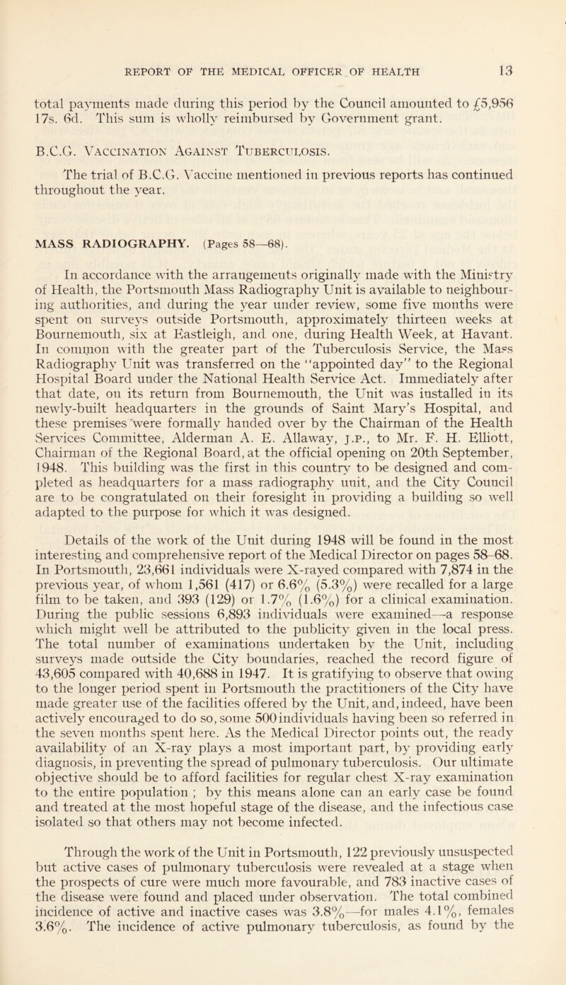 total payments made during this period by the Council amounted to £5,956 17s. 6d. This sum is wholly reimbursed by Government grant. B.C.G. Vaccination Against Tuberculosis. The trial of B.C.G. Vaccine mentioned in previous reports has continued throughout the year. MASS RADIOGRAPHY. (Pages 58—68). In accordance with the arrangements originally made with the Ministry of Health, the Portsmouth Mass Radiography Unit is available to neighbour¬ ing authorities, and during the year under review, some five months were spent on surveys outside Portsmouth, approximately thirteen weeks at Bournemouth, six at Eastleigh, and one, during Health Week, at Havant. In common with the greater part of the Tuberculosis Service, the Mass Radiography Unit was transferred on the “appointed day” to the Regional Hospital Board under the National Health Service Act. Immediately after that date, on its return from Bournemouth, the Unit was installed in its newly-built headquarters in the grounds of Saint Mary’s Hospital, and these premises were formally handed over by the Chairman of the Health Services Committee, Alderman A. E. Allaway, j.p., to Mr. E. H. Elliott, Chairman of the Regional Board, at the official opening on 20th September, 1948, This building was the first in this country to be designed and com¬ pleted as headquarters for a mass radiography unit, and the City Council are to be congratulated on their foresight in providing a building so well adapted to the purpose for which it was designed. Details of the work of the Unit during 1948 will be found in the most interesting and comprehensive report of the Medical Director on pages 58-68. In Portsmouth, 23,661 individuals were X-rayed compared with 7,874 in the previous year, of whom 1,561 (417) or 6.6% (5.3%) were recalled for a large film to be taken, and 393 (129) or 1.7% (1.6%) for a clinical examination. During the public sessions 6,893 individuals were examined—a response which might well be attributed to the publicity given in the local press. The total number of examinations undertaken by the Unit, including surveys made outside the City boundaries, reached the record figure of 43,605 compared with 40,688 in 1947. It is gratifying to observe that owing to the longer period spent in Portsmouth the practitioners of the City have made greater use of the facilities offered by the Unit, and, indeed, have been actively encouraged to do so, some 500individuals having been so referred in the seven months spent here. As the Medical Director points out, the ready availability of an X-ray plays a most important part, by providing early diagnosis, in preventing the spread of pulmonary tuberculosis. Our ultimate objective should be to afford facilities for regular chest X-ray examination to the entire population ; by this means alone can an early case be found and treated at the most hopeful stage of the disease, and the infectious case isolated so that others may not become infected. Through the work of the Unit in Portsmouth, 122 previously unsuspected but active cases of pulmonary tuberculosis were revealed at a stage when the prospects of cure were much more favourable, and 783 inactive cases of the disease were found and placed under observation. The total combined incidence of active and inactive cases was 3.8%—for males 4.1%, females 3.6%. The incidence of active pulmonary tuberculosis, as found by the