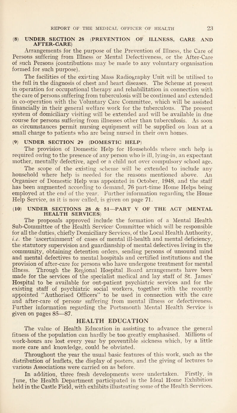 (8) UNDER SECTION 28 (PREVENTION OF ILLNESS, CARE AND AFTER-CARE) Arrangements for the purpose of the Prevention of Illness, the Care of Persons suffering from Illness or Mental Defectiveness, or the After-Care of such Persons (contributions may be made to any voluntary organisation formed for such purpose). The facilities of the existing Mass Radiography Unit will be utilised to the full in the diagnosis of chest and heart diseases. The Scheme at present in operation for occupational therapy and rehabilitation in connection with the care of persons suffering from tuberculosis will be continued and extended in co-operation with the Voluntary Care Committee, which will be assisted financially in their general welfare work for the tuberculous. The present system of domiciliary visiting will be extended and will be available in due course for persons suffering from illnesses other than tuberculosis. As soon as circumstances permit nursing equipment will be supplied on loan at a small charge to patients who are being nursed in their own homes. (9) UNDER SECTION 29 (DOMESTIC HELP) The provision of Domestic Help for Households where such help is required owing to the presence of any person who is ill, lying-in, an expectant mother, mentally defective, aged or a child not over compulsory school age. The scope of the existing scheme will be extended to include any household where help is needed for the reasons mentioned above. An Organiser of Domestic Help was appointed in October, 1948, and the staff has been augmented according to demand, 76 part-time Home Helps being employed at the end of the year. Further information regarding the Home Help Service, as it is now called, is given on page 71. (10) UNDER SECTIONS 28 & 51—PART V OF THE ACT (MENTAL HEALTH SERVICES) The proposals approved include the formation of a Mental Health Sub-Committee of the Health Servicer Committee which will be responsible for all the duties, chiefly Domiciliary Services, of the Local Health Authority, i.e. the ‘ascertainment' of cases of mental ill-health and mental deficiency, the statutory supervision and guardianship of mental defectives living in the community, obtaining detention orders, sending persons of unsound mind and mental defectives to mental hospitals and certified institutions and the provision of after-care for persons who have undergone treatment for mental illness. Through the Regional Hospital Board arrangements have been made for the services of the specialist medical and lay staff of St. James' Hospital to be available for out-patient psychiatric services and for the existing staff of psychiatric social workers, together with the recently appointed “Authorised Officers to be used in connection with the care and after-care of persons suffering from mental illness or defectiveness. Further information regarding the Portsmouth Mental Health Service is given on pages 85—87. HEALTH EDUCATION The value of Health Education in assisting to advance the general fitness of the population can hardly be too greatly emphasised. Millions of work-hours are lost every year by preventible sickness which, by a little more care and knowledge, could be obviated. Throughout the year the usual basic features of this work, such as the distribution of leaflets, the display of posters, and. the giving of lectures to various Associations were carried on as before. In addition, three fresh developments were undertaken. Firstly, in June, the Health Department participated in the Ideal Home Exhibition held in the Castle Field, with exhibits illustrating some of the Health Services.