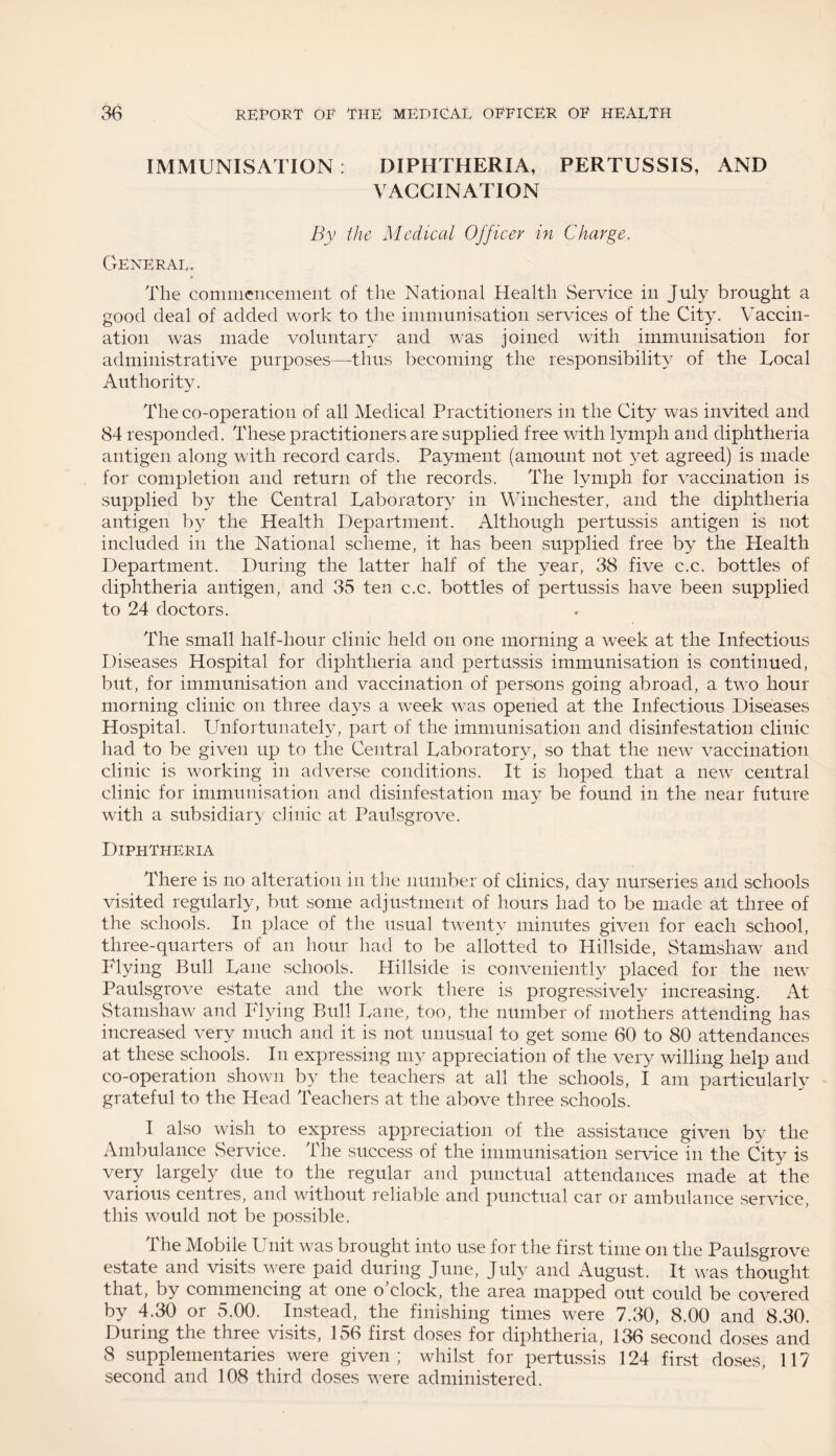 IMMUNISATION: DIPHTHERIA, PERTUSSIS, AND VACCINATION By the Medical Officer in Charge. General. » The commencement of the National Health Service in July brought a good deal of added work to the immunisation services of the City. Vaccin¬ ation was made voluntary and was joined with immunisation for administrative purposes-—thus becoming the responsibility of the Local Authority. The co-operation of all Medical Practitioners in the City was invited and 84 responded. These practitioners are supplied free with lymph and diphtheria antigen along with record cards. Payment (amount not yet agreed) is made for completion and return of the records. The lymph for vaccination is supplied by the Central Laboratory in Winchester, and the diphtheria antigen by the Health Department. Although pertussis antigen is not included in the National scheme, it has been supplied free by the Health Department. During the latter half of the year, 38 five c.c. bottles of diphtheria antigen, and 35 ten c.c. bottles of pertussis have been supplied to 24 doctors. The small half-hour clinic held on one morning a week at the Infectious Diseases Hospital for diphtheria and pertussis immunisation is continued, but, for immunisation and vaccination of persons going abroad, a two hour morning clinic on three days a wreek was opened at the Infectious Diseases Hospital. Unfortunately, part of the immunisation and disinfestation clinic had to be given up to the Central Laboratory, so that the new vaccination clinic is working in adverse conditions. It is hoped that a new central clinic for immunisation and disinfestation may be found in the near future with a subsidiary clinic at Paulsgrove. Diphtheria There is no alteration in the number of clinics, day nurseries and schools visited regularly, but some adjustment of hours had to be made at three of the schools. In place of the usual twenty minutes given for each school, three-quarters of an hour had to be allotted to Hillside, Stamshaw and Flying Bull Lane schools. Hillside is conveniently placed for the new Paulsgrove estate and the work there is progressively increasing. At Stamshaw and Flying Bull Lane, too, the number of mothers attending has increased very much and it is not unusual to get some 60 to 80 attendances at these schools. In expressing my appreciation of the very willing help and co-operation shown by the teachers at all the schools, I am particularly grateful to the Head Teachers at the above three schools. I also wish to express appreciation of the assistance given by the Ambulance Service. The success of the immunisation service in the City is very largely due to the regular and punctual attendances made at the various centres, and without reliable and punctual car or ambulance service, this would not be possible. The Mobile Unit was brought into use for the first time on the Paulsgrove estate and visits were paid during June, July and August. It was thought that, by commencing at one o'clock, the area mapped out could be covered by 4.30 or 5.00. Instead, the finishing times were 7.30, 8.00 and 8.30. During the three visits, 156 first doses for diphtheria, 136 second doses and 8 supplementaries were given; whilst for pertussis 124 first doses, 117 second and 108 third doses were administered.