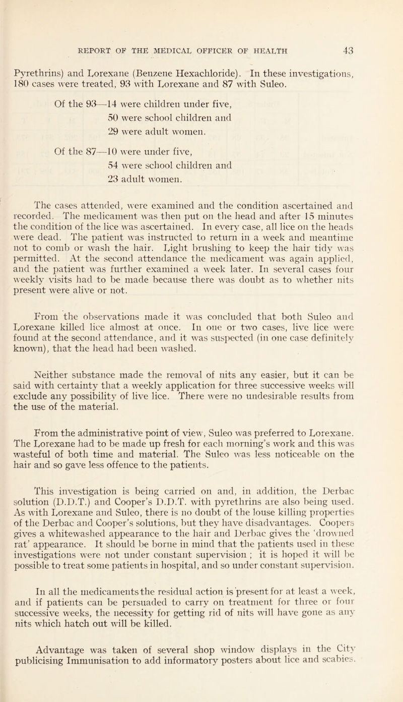 Pyrethrins) and Lorexane (Benzene Hexachloride). In these investigations, 180 cases were treated, 93 with Lorexane and 87 with Suleo. Of the 93—44 were children under five, 50 were school children and 29 were adult women. Of the 87—40 were under five, 54 were school children and 23 adult women. The cases attended, were examined and the condition ascertained and recorded. The medicament was then put on the head and after 15 minutes the condition of the lice was ascertained. In every case, all lice on the heads were dead. The patient was instructed to return in a week and meantime not to comb or wash the hair. Light brushing to keep the hair tidy was permitted. At the second attendance the medicament was again applied, and the patient was further examined a week later. In several cases four weekly visits had to be made because there was doubt as to whether nits present were alive or not. From the observations made it was concluded that both Suleo and Lorexane killed lice almost at once. In one or two cases, live lice were found at the second attendance, and it was suspected (in one case definitely known), that the head had been washed. Neither substance made the removal of nits any easier, but it can be said with certainty that a weekly application for three successive weeks will exclude any possibility of live lice. There were no undesirable results from the use of the material. From the administrative point of view , Suleo was preferred to Lorexane. The Lorexane had to be made up fresh for each morning’s work and this was wasteful of both time and material. The Suleo was less noticeable on the hair and so gave less offence to the patients. This investigation is being carried on and, in addition, the Derbac solution (D.D.T.) and Cooper’s D.D.T. with pyrethrins are also being used. As with Lorexane and Suleo, there is no doubt of the louse killing properties of the Derbac and Cooper’s solutions, but they have disadvantages. Coopers gives a whitewashed appearance to the hair and Derbac gives the ‘drowned rat’ appearance. It should be borne in mind that the patients used in these investigations were not under constant supervision ; it is hoped it will be possible to treat some patients in hospital, and so under constant supervision. In all the medicaments the residual action is present for at least a week, and if patients can be persuaded to carry on treatment for three or four successive weeks, the necessity for getting rid of nits will have gone as any nits which hatch out wall be killed. Advantage was taken of several shop window displays in the City publicising Immunisation to add informatory posters about lice and scabies.