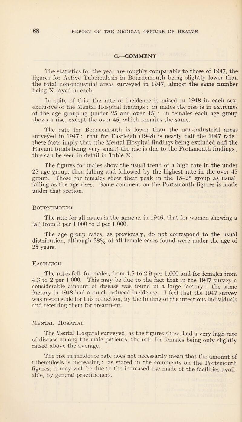 C.—COMMENT The statistics for the year are roughly comparable to those of 1947, the figures for Active Tuberculosis in Bournemouth being slightly lower than the total non-industrial areas surveyed in 1947, almost the same number being X-w^ed in each. In spite of this, the rate of incidence is raised in 1948 in each sex, exclusive of the Mental Hospital findings : in males the rise is in extremes of the age grouping (under 25 and over 45) : in females each age group shows a rise, except the over 45, which remains the same. The rate for Bournemouth is lower than the non-industrial areas surveyed in 1947 : that for Eastleigh (1948) is nearly half the 1947 rate : these facts imply that (the Mental Hospital findings being excluded and the Havant totals being very small) the rise is due to the Portsmouth findings ; this can be seen in detail in Table X. The figures for males show the usual trend of a high rate in the under 25 age group, then falling and followed by the highest rate in the over 45 group. Those for females show their peak in the 15-25 group as usual, falling as the age rises. Some comment on the Portsmouth figures is made under that section. Bournemouth The rate for all males is the same as in 1946, that for women showing a fall from 3 per 1,000 to 2 per 1,000. The age group rates, as previously, do not correspond to the usual distribution, although 58% of all female cases found were under the age of 25 years. Eastleigh The rates fell, for males, from 4.5 to 2.9 per 1,000 and for females from 4.3 to 2 per 1,000. This may be due to the fact that in the 1947 survey a considerable amount of disease was found in a large factory : the same factory in 1948 had a much reduced incidence. I feel that the 1947 survey was responsible for this reduction, by the finding of the infectious individuals and referring them for treatment. Mental Hospital The Mental Hospital surveyed, as the figures show, had a very high rate of disease among the male patients, the rate for females being only slightly raised above the average. The rise in incidence rate does not necessarily mean that the amount of tuberculosis is increasing : as stated in the comments on the Portsmouth figures, it may well be due to the increased use made of the facilities avail¬ able, by general practitioners.