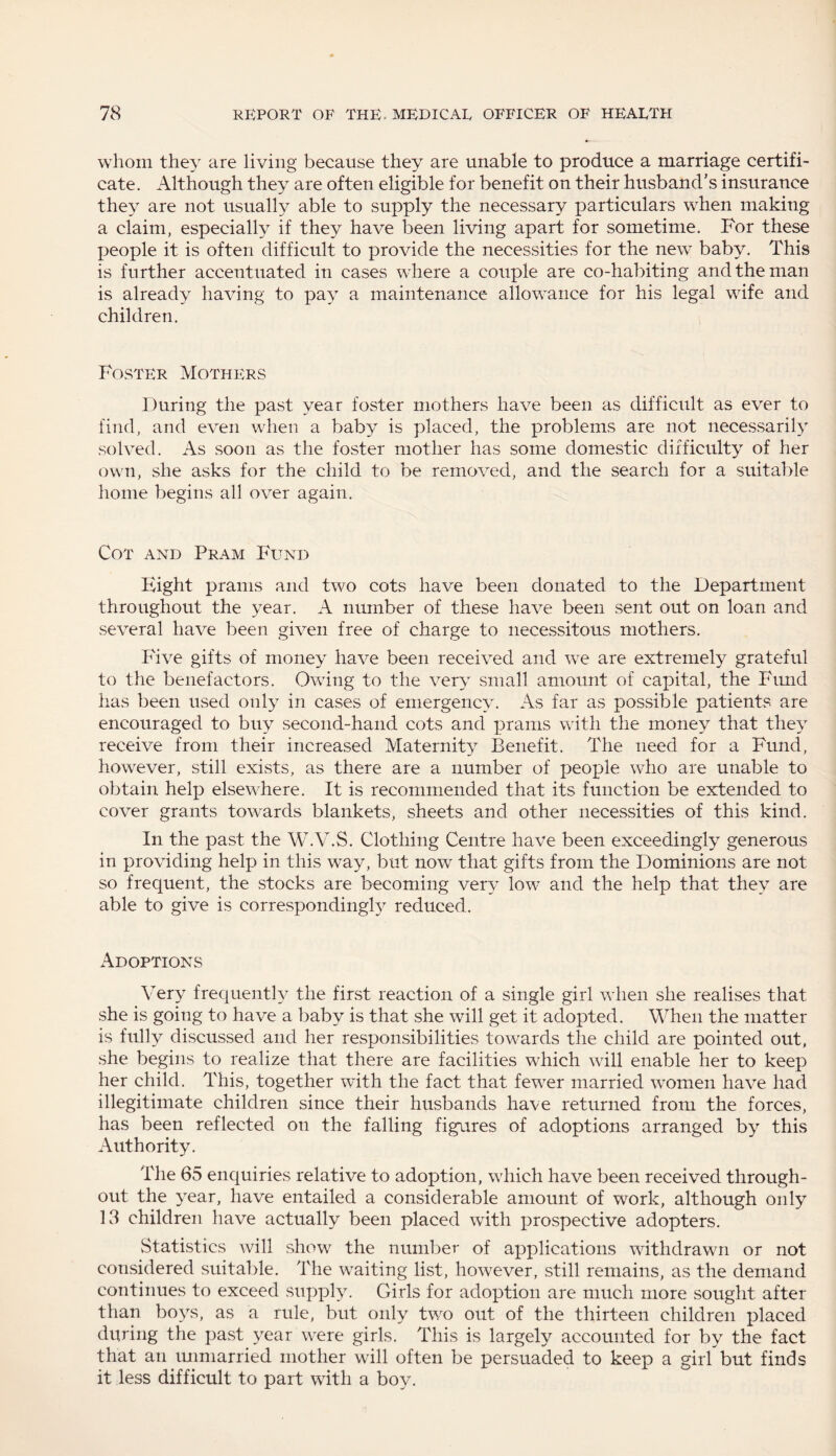 whom they are living because they are unable to produce a marriage certifi¬ cate. Although they are often eligible for benefit on their husband’s insurance they are not usually able to supply the necessary particulars when making a claim, especially if they have been living apart for sometime. For these people it is often difficult to provide the necessities for the new baby. This is further accentuated in cases where a couple are co-habiting and the man is already having to pay a maintenance allowance for his legal wife and children. Foster Mothers During the past year foster mothers have been as difficult as ever to find, and even when a baby is placed, the problems are not necessarily solved. As soon as the foster mother has some domestic difficulty of her own, she asks for the child to be removed, and the search for a suitable home begins all over again. Cot and Pram Fund Eight prams and two cots have been donated to the Department throughout the year. A number of these have been sent out on loan and several have been given free of charge to necessitous mothers. Five gifts of money have been received and we are extremely grateful to the benefactors. Owing to the very small amount of capital, the Fund has been used only in cases of emergency. As far as possible patients are encouraged to buy second-hand cots and prams with the money that they receive from their increased Maternity Benefit. The need for a Fund, however, still exists, as there are a number of people who are unable to obtain help elsewhere. It is recommended that its function be extended to cover grants towards blankets, sheets and other necessities of this kind. In the past the W.V.S. Clothing Centre have been exceedingly generous in providing help in this way, but now that gifts from the Dominions are not so frequent, the stocks are becoming very low and the help that they are able to give is correspondingly reduced. Adoptions Very frequently the first reaction of a single girl when she realises that she is going to have a baby is that she will get it adopted. When the matter is fully discussed and her responsibilities towards the child are pointed out, she begins to realize that there are facilities which will enable her to keep her child. This, together with the fact that fewer married women have had illegitimate children since their husbands have returned from the forces, has been reflected on the falling figures of adoptions arranged by this Authority. The 65 enquiries relative to adoption, which have been received through¬ out the year, have entailed a considerable amount of work, although only 13 children have actually been placed with prospective adopters. Statistics will show the number of applications withdrawn or not considered suitable. The waiting list, however, still remains, as the demand continues to exceed supply. Girls for adoption are much more sought after than boys, as a rule, but only two out of the thirteen children placed during tiie past year were girls. This is largely accounted for by the fact that an unmarried mother will often be persuaded to keep a girl but finds it less difficult to part with a boy.
