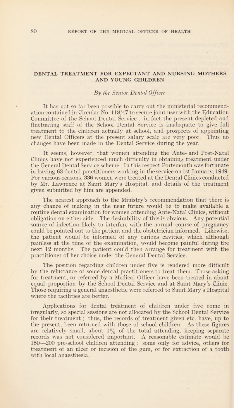 DENTAL TREATMENT FOR EXPECTANT AND NURSING MOTHERS AND YOUNG CHILDREN By the Senior Dental Officer It has not so far been possible to carr}^ out the ministerial recommend¬ ation contained in Circular No. 118/47 to secure joint user with the Education Committee of the School Dental Service ; in fact the present depleted and fluctuating staff of the School Dental Service is inadequate to give full treatment to the children actually at school, and prospects of appointing new Dental Officers at the present salary scale aie very poor. Thus no changes have been made in the Dental Service during the year. It seems, however, that women attending the Ante- and Post-Natal Clinics have not experienced much difficulty in obtaining treatment under the General Dental Service scheme. In this respect Portsmouth was fortunate in having 63 dental practitioners working in the service on 1st January, 1949. For various reasons, 336 women were treated at the Dental Clinics conducted by Mr. Eawrence at Saint Mary’s Hospital, and details of the treatment given submitted by him are appended. The nearest approach to the Ministry’s recommendation that there is any chance of making in the near future would be to make available a routine dental examination for women attending Ante-Natal Clinics, without obligation on either side. The desirability of this is obvious. Any potential source of infection likely to interfere with the normal course of pregnancy could be pointed out to the patient and the obstetrician informed. Likewise, the patient would be informed of any carious cavities, which although painless at the time of the examination, would become painful during the next 12 months. The patient could then arrange for treatment with the practitioner of her choice under the General Dental Service. The position regarding children under five is rendered more difficult by the reluctance of some dental practitioners to treat them. Those asking for treatment, or referred by a Medical Officer have been treated in about equal proportion by the School Dental Service and at Saint Mary’s Clinic. Those requiring a general anaesthetic were referred to Saint Mary’s Hospital where the facilities are better. Applications for dental treatment of children under five come in irregularly, so special sessions are not allocated by the School Dental Service for their treatment; thus, the records of treatment given etc. have, up to the present, been returned with those of school children. As these figures are relatively small, about 1% of the total attending, keeping separate records was not considered important. A reasonable estimate would be 150—200 pre-school children attending ; some only for advice, others for treatment of an ulcer or incision of the gum, or for extraction of a tooth with local anaesthesia.