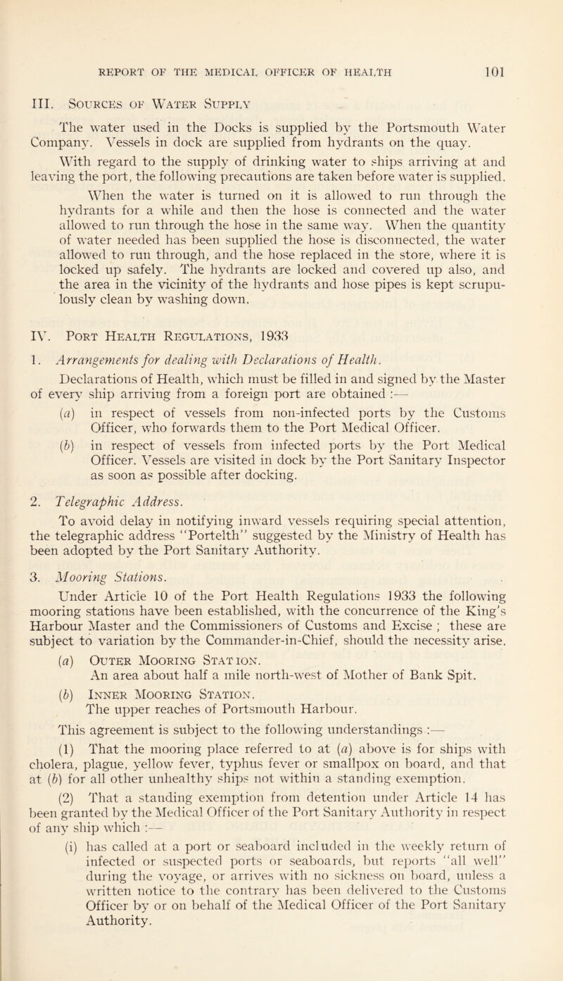 III. Sortrces of Water Suppry The water used in the Docks is supplied by the Portsmouth Water Company. Vessels in dock are supplied from hydrants on the quay. With regard to the supply of drinking water to ships arriving at and leaving the port, the following precautions are taken before water is supplied. When the water is turned on it is allowed to run through the hydrants for a while and then the hose is connected and the water allowed to run through the hose in the same way. When the quantity of water needed has been supplied the hose is disconnected, the water allowed to run through, and the hose replaced in the store, where it is locked up safely. The hydrants are locked and covered up also, and the area in the vicinity of the hydrants and hose pipes is kept scrupu¬ lously clean by washing down, IV. Port Hearth Regrtrations, 1933 1. Arrangements for dealing with Declarations of Health. Declarations of Health, which must be filled in and signed by the Master of every ship arriving from a foreign port are obtained [a) in respect of vessels from non-infected ports by the Customs Officer, who forwards them to the Port Medical Officer. (ib) in respect of vessels from infected ports by the Port Medical Officer. Vessels are visited in dock by the Port Sanitary Inspector as soon as possible after docking. 2. Telegraphic Address. To avoid delay in notifying inward vessels requiring special attention, the telegraphic address Portelth” suggested by the Ministry of Health has been adopted by the Port Sanitary Authority. 3. Mooring Stations. Under Article 10 of the Port Health Regulations 1933 the following mooring stations have been established, with the concurrence of the King’s Harbour Master and the Commissioners of Customs and Excise ; these are subject to variation by the Commander-in-Chief, should the necessity arise. (a) Ortter Mooring Station. An area about half a mile north-west of Mother of Bank Spit. (b) Inner Mooring Station. The upper reaches of Portsmouth Harbour. This agreement is subject to the following understandings :— (1) That the mooring place referred to at (a) above is for ships with cholera, plague, yellow fever, typhus fever or smallpox on board, and that at (b) for all other unhealthy ships not within a standing exemption. (2) That a standing exemption from detention under Article 14 has been granted by the Medical Officer of the Port Sanitary Authority in respect of any ship which :— (i) has called at a port or seaboard included in the weekly return of infected or suspected ports or seaboards, but reports all well” during the voyage, or arrives with no sickness on board, unless a written notice to the contrary has been delivered to the Customs Officer by or on behalf of the Medical Officer of the Port Sanitary Authority.