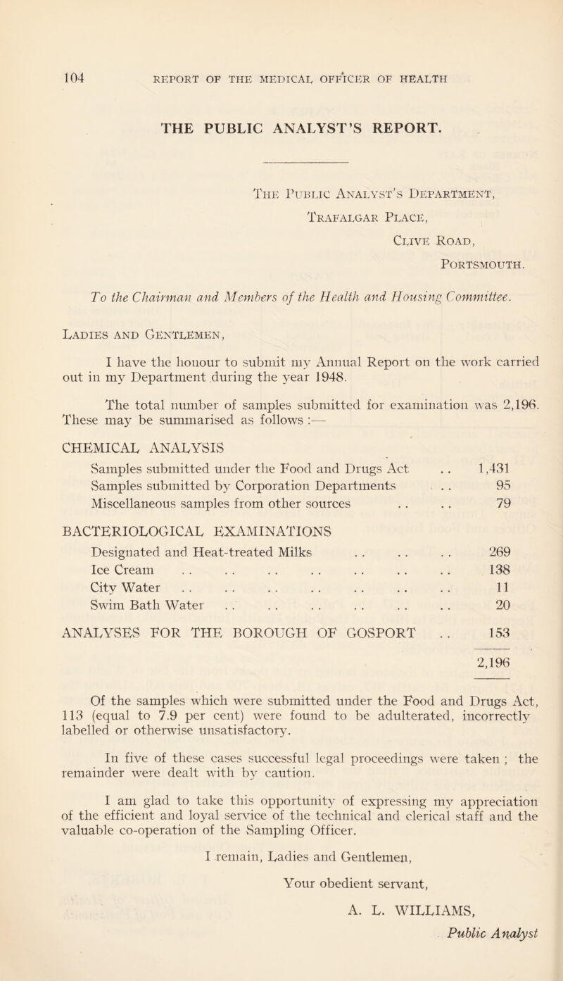 THE PUBLIC ANALYST’S REPORT. The Public Analyst’s Department, Trafalgar Place, Clive Road, Portsmouth. To the Chairman and Members of the Health and Housing Committee. Ladies and Gentlemen, I have the honour to submit my Annual Report on the work carried out in my Department during the year 1948. The total number of samples submitted for examination was 2,196. These may be summarised as follows :•—- CHEMICAL ANALYSIS Samples submitted under the Food and Drugs Act .. 1,431 Samples submitted by Corporation Departments . . 95 Miscellaneous samples from other sources . . . . 79 BACTERIOLOGICAL EXAMINATIONS Designated and Heat-treated Milks Ice Cream City Water Swim Bath Water 269 138 11 20 ANALYSES EOR THE BOROUGH OE GOSPORT .. 153 2,196 Of the samples which were submitted under the Eood and Drugs Act, 113 (equal to 7.9 per cent) were found to be adulterated, incorrectly labelled or otherwise unsatisfactory. In five of these cases successful legal proceedings were taken ; the remainder were dealt with by caution. I am glad to take this opportunity of expressing my appreciation of the efficient and loyal service of the technical and clerical staff and the valuable co-operation of the Sampling Officer. I remain, Ladies and Gentlemen, Your obedient servant, A. L. WILLIAMS, Public Analyst