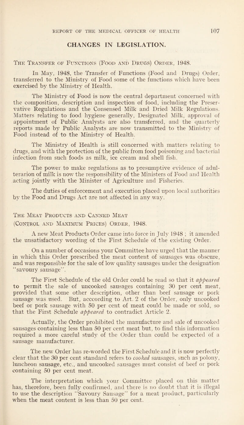 CHANGES IN LEGISLATION. The Transfer of Functions (Food and Drugs) Order, 1948. In May, 1948, the Transfer of Functions (Food and Drugs) Order, transferred to the Ministry of Food some of the functions which have been exercised by the Ministry of Health. The Ministry of Food is now the central department concerned with the composition, description and inspection of food, including the Preser¬ vative Regulations and the Consensed Milk and Dried Milk Regulations. Matters relating to food hygiene generally, Designated Milk, approval of appointment of Public Analysts are also transferred, and the quarterly reports made by Public Analysts are now transmitted to the Ministry of Food instead of to the Ministry of Health. The Ministry of Health is still concerned with matters relating to drugs, and with the protection of the public from food poisoning and bacterial infection from such foods as milk, ice cream and shell fish. The power to make regulations as to presumptive evidence of adul- terarion of milk is now the responsibility of the Ministers of Food and Health acting jointly with the Minister of Agriculture and Fisheries. The duties of enforcement and execution placed upon local authorities by the Food and Drugs Act are not affected in any way. The Meat Products and Canned Meat (Control and Maximum Prices) Order, 1948. A new Meat Products Order came into force in July 1948 ; it amended the unsatisfactory wording of the First Schedule of the existing Order. On a number of occasions your Committee have urged that the manner in which this Order prescribed the meat content of sausages was obscure, and was responsible for the sale of low quality sausages under the designation “savoury sausage”. The First Schedule of the old Order could be read so that it appeared to permit the sale of uncooked sausages containing 30 per cent meat, provided that some other description, other than beef sausage or pork sausage was used. But, acccording to Art. 2 of the Order, only uncooked beef or pork sausage with 50 per cent of meat could be made or sold, so that the First Schedule appeared to contradict Article 2. Actually, the Order prohibited the manufacture and sale of uncooked sausages containing less than 50 per cent meat but, to find this information required a more careful study of the Order than could be expected of a sausage manufacturer. The new Order has re-worded the First Schedule and it is now perfectly clear that the 30 per cent standard refers to cooked sausages, such as polony, luncheon sausage, etc., and uncooked sausages must consist of beef or pork containing 50 per cent meat. The interpretation which your Committee placed on this matter has, therefore, been fully confirmed, and there is no doubt that it is illegal to use the description “Savoury Sausage” for a meat product, particularly when the meat content is less than 50 per cent.