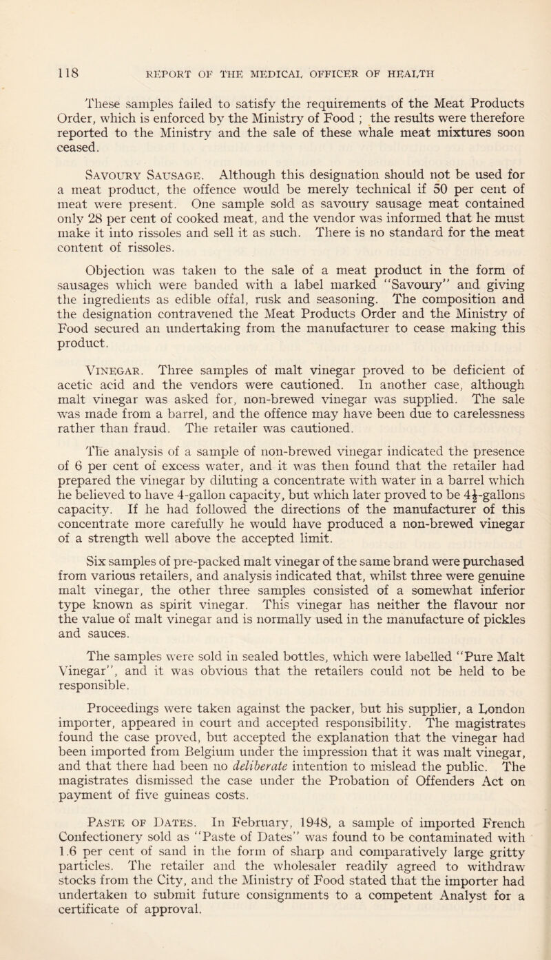 These samples failed to satisfy the requirements of the Meat Products Order, which is enforced by the Ministry of Food ; the results were therefore reported to the Ministry and the sale of these whale meat mixtures soon ceased. Savoury Sausage. Although this designation should not be used for a meat product, the offence would be merely technical if 50 per cent of meat were present. One sample sold as savoury sausage meat contained only 28 per cent of cooked meat, and the vendor was informed that he must make it into rissoles and sell it as such. There is no standard for the meat content of rissoles. Objection was taken to the sale of a meat product in the form of sausages which were banded with a label marked “Savoury” and giving the ingredients as edible offal, rusk and seasoning. The composition and the designation contravened the Meat Products Order and the Ministry of Food secured an undertaking from the manufacturer to cease making this product. Vinegar. Three samples of malt vinegar proved to be deficient of acetic acid and the vendors were cautioned. In another case, although malt vinegar was asked for, non-brewed vinegar was supplied. The sale was made from a barrel, and the offence may have been due to carelessness rather than fraud. The retailer was cautioned. The analysis of a sample of non-brewed vinegar indicated the presence of 6 per cent of excess water, and it was then found that the retailer had prepared the vinegar by diluting a concentrate with water in a barrel which he believed to have 4-gallon capacity, but which later proved to be 4 ^-gallons capacity. If he had followed the directions of the manufacturer of this concentrate more carefully he -would have produced a non-brewed vinegar of a strength well above the accepted limit. Six samples of pre-packed malt vinegar of the same brand were purchased from various retailers, and analysis indicated that, whilst three were genuine malt vinegar, the other three samples consisted of a somewhat inferior type known as spirit vinegar. This vinegar has neither the flavour nor the value of malt vinegar and is normally used in the manufacture of pickles and sauces. The samples were sold in sealed bottles, which were labelled “Pure Malt Vinegar”, and it was obvious that the retailers could not be held to be responsible. Proceedings were taken against the packer, but his supplier, a London importer, appeared in court and accepted responsibility. The magistrates found the case proved, but accepted the explanation that the vinegar had been imported from Belgium under the impression that it was malt vinegar, and that there had been no deliberate intention to mislead the public. The magistrates dismissed the case under the Probation of Offenders Act on payment of five guineas costs. Paste of Dates. In February, 1948, a sample of imported French Confectionery sold as “Paste of Dates” was found to be contaminated with 1.6 per cent of sand in the form of sharp and comparatively large gritty particles. The retailer and the wholesaler readily agreed to withdraw stocks from the City, and the Ministry of Food stated that the importer had undertaken to submit future consignments to a competent Analyst for a certificate of approval.