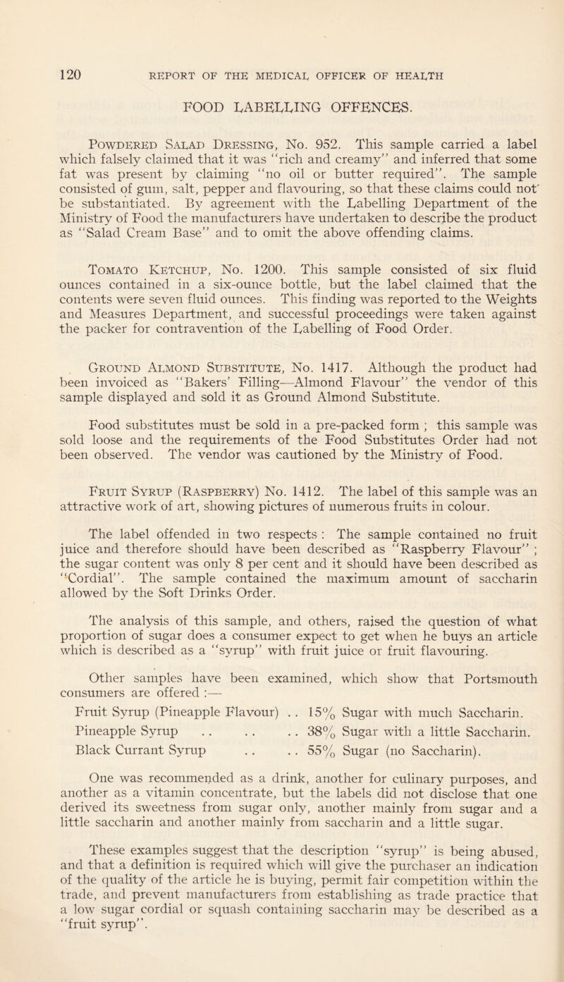 FOOD eabeeeing offences. Powdered Saead Dressing, No. 952. This sample carried a label which falsely claimed that it was “rich and creamy” and inferred that some fat was present by claiming “no oil or butter required”. The sample consisted of gum, salt, pepper and flavouring, so that these claims could not' be substantiated. By agreement with the Eabelling Department of the Ministry of Food the manufacturers have undertaken to describe the product as “Salad Cream Base” and to omit the above offending claims. Tomato Ketchup, No. 1200. This sample consisted of six fluid ounces contained in a six-ounce bottle, but the label claimed that the contents were seven fluid ounces. This finding was reported to the Weights and Measures Department, and successful proceedings were taken against the packer for contravention of the Eabelling of Food Order, Ground Aemond Substitute, No. 1417. Although the product had been invoiced as “Bakers’ Filling—Almond Flavour” the vendor of this sample displayed and sold it as Ground Almond Substitute. Food substitutes must be sold in a pre-packed form ; this sample was sold loose and the requirements of the Food Substitutes Order had not been observed. The vendor was cautioned by the Ministry of Food. Fruit Syrup (Raspberry) No. 1412. The label of this sample was an attractive work of art, showing pictures of numerous fruits in colour. The label offended in two respects : The sample contained no fruit juice and therefore should have been described as “Raspberry Flavour” ; the sugar content was only 8 per cent and it should have been described as “Cordial”. The sample contained the maximum amount of saccharin allowed by the Soft Drinks Order. The analysis of this sample, and others, raised the question of what proportion of sugar does a consumer expect to get when he buys an article which is described as a “syrup” with fruit juice or fruit flavouring. Other samples have been examined, which show that Portsmouth consumers are offered :— Fruit Syrup (Pineapple Flavour) . . 15% Sugar with much Saccharin. Pineapple Syrup.38% Sugar with a little Saccharin. Black Currant Syrup . . . . 55% Sugar (no Saccharin). One was recommended as a drink, another for culinary purposes, and another as a vitamin concentrate, but the labels did not disclose that one derived its sweetness from sugar only, another mainly from sugar and a little saccharin and another mainly from saccharin and a little sugar. These examples suggest that the description “syrup” is being abused, and that a definition is required which will give the purchaser an indication of the quality of the article he is buying, permit fair competition within the trade, and prevent manufacturers from establishing as trade practice that a low sugar cordial or squash containing saccharin may be described as a “fruit syrup”.