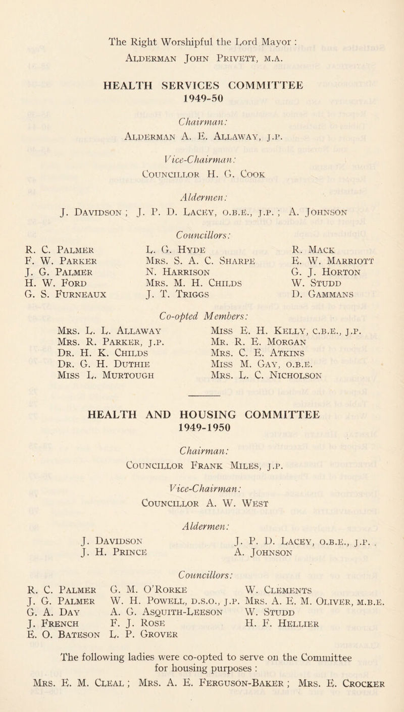 The Right Worshipful the Lord Mayor : Alderman John PrivETT, m.a. HEALTH SERVICES COMMITTEE 1949-50 Chairman: Alderman A. E. Allaway, j.p. Vice-Chairman: Councillor H. G. Cook Aldermen: J. Davidson ; J. P. D. Lacey, o.b.e., j.p. ; A. Johnson R. C. Palmer F. W. Parker J. G. Palmer H. W. Ford G. S. Furneaux Councillors: L. G. Hyde Mrs. S. A. C. Sharpe N. Harrison Mrs. M. H. Childs J. T. Triggs R. Mack E. W. Marriott G. J. Horton W. Studd D. Gammans Co-opted Members: Mrs. L. L. Allaway Mrs. R. Parker, j.p. Dr. H. K. Childs Dr. G. H. Duthie Miss L. Murtough Miss E. H. Kelly, c.b.e., j.p. Mr. R. E. Morgan Mrs. C. E. Atkins Miss M. Gay, o.b.e. Mrs. L. C. Nicholson HEALTH AND HOUSING COMMITTEE 1949-1950 Chairman: Councillor Frank Miles, j.p. V ice-Chairman: Councillor A. W. West Aldermen: J. Davidson J. P. D. Lacey, o.b.e., j.p. . J. H. Princb; A. Johnson Councillors: R. C. Palmer J. G. Palmer G. A. Day J. French E. O. Bateson G. M. O'Rorke W. Clements W. H. Powell, d.s.o., j.p. Mrs. A. E. M. Oliver, m.b.e. A. G. Asquith-Leeson W. Studd F. J. Rose H. F. Hellier L. P. Grover The following ladies were co-opted to serve on the Committee for housing purposes : Mrs. E. M. Cleal ; Mrs. A. E. Ferguson-Baker ; Mrs. E. Crocker