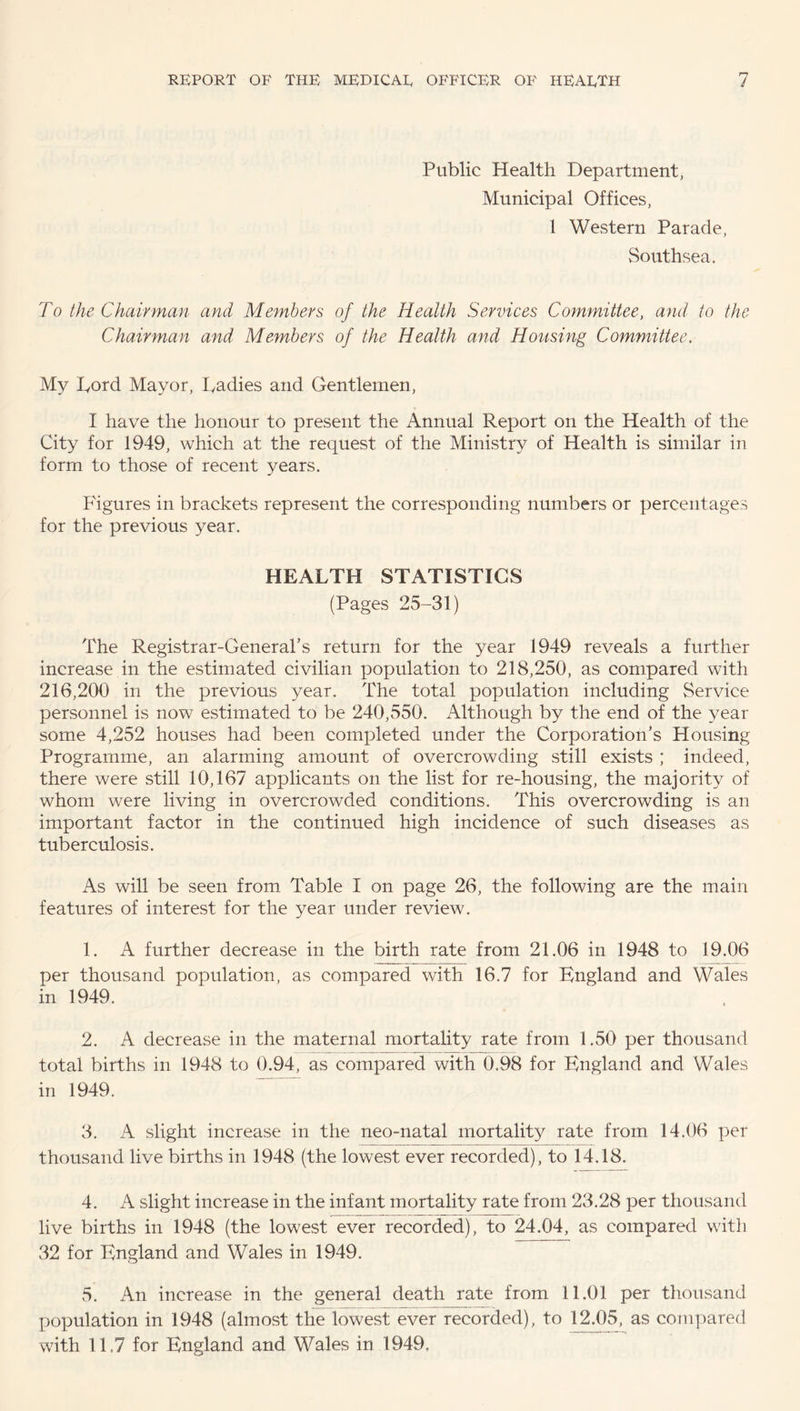 Public Health Department, Municipal Offices, 1 Western Parade, Southsea. To the Chairman and Members of the Health Services Committee, and to the Chairman and Members of the Health and Housing Committee. My Lord Mayor, Radies and Gentlemen, I have the honour to present the Annual Report on the Health of the City for 1949, which at the request of the Ministry of Health is similar in form to those of recent years. Figures in brackets represent the corresponding numbers or percentages for the previous year. HEALTH STATISTICS (Pages 25-31) The Registrar-General’s return for the year 1949 reveals a further increase in the estimated civilian population to 218,250, as compared with 216,200 in the previous year. The total population including Service personnel is now estimated to be 240,550. Although by the end of the year some 4,252 houses had been completed under the Corporation’s Housing Programme, an alarming amount of overcrowding still exists ; indeed, there were still 10,167 applicants on the list for re-housing, the majority of whom were living in overcrowded conditions. This overcrowding is an important factor in the continued high incidence of such diseases as tuberculosis. As will be seen from Table I on page 26, the following are the main features of interest for the year under review. 1. A further decrease in the birth rate from 21.06 in 1948 to 19.06 per thousand population, as compared with 16.7 for England and Wales in 1949. 2. A decrease in the maternal mortality rate from 1.50 per thousand total births in 1948 to 0.94, as compared with 0.98 for England and Wales in 1949. 3. A slight increase in the neo-natal mortality rate from 14.06 per thousand live births in 1948 (the lowest ever recorded), to 14.18. 4. A slight increase in the infant mortality rate from 23.28 per thousand live births in 1948 (the lowest ever recorded), to 24.04, as compared with 32 for England and Wales in 1949. 5. An increase in the general death rate from 11.01 per thousand population in 1948 (almost the lowest ever recorded), to 12.05, as compared with 1E7 for England and Wales in 1949.