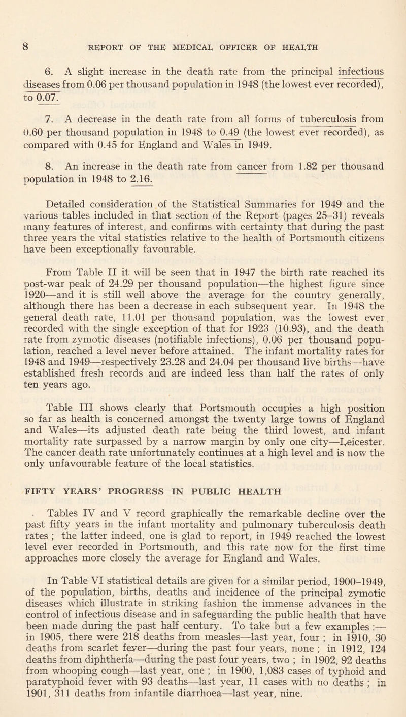 6. A slight increase in the death rate from the principal infectious diseases from 0.06 per thousand population in 1948 (the lowest ever recorded), to 0.07. 7. A decrease in the death rate from all forms of tuberculosis from 0.60 per thousand population in 1948 to 0.49 (the lowest ever recorded), as compared with 0.45 for England and Wales in 1949. 8. An increase in the death rate from cancer from 1.82 per thousand population in 1948 to 2.16. Detailed consideration of the Statistical Summaries for 1949 and the various tables included in that section of the Report (pages 25-31) reveals many features of interest, and confirms with certainty that during the past three years the vital statistics relative to the health of Portsmouth citizens have been exceptionally favourable. From Table II it will be seen that in 1947 the birth rate reached its post-war peak of 24.29 per thousand population—the highest figure since 1920—and it is still well above the average for the country generally, although there has been a decrease in each subsequent year. In 1948 the general death rate, 11.01 per thousand population, was the lowest ever recorded with the single exception of that for 1923 (10.93), and the death rate from zymotic diseases (notifiable infections), 0.06 per thousand popu¬ lation, reached a level never before attained. The infant mortality rates for 1948 and 1949—respectively 23.28 and 24.04 per thousand live births—have established fresh records and are indeed less than half the rates of only ten years ago. Table III shows clearly that Portsmouth occupies a high position so far as health is concerned amongst the twenty large towns of England and Wales—its adjusted death rate being the third lowest, and infant mortality rate surpassed by a narrow margin by only one city—Eeicester. The cancer death rate unfortunately continues at a high level and is now the only unfavourable feature of the local statistics. FIFTY YEARS’ PROGRESS IN PUBLIC HEALTH Tables IV and V record graphically the remarkable decline over the past fifty years in the infant mortality and pulmonary tuberculosis death rates ; the latter indeed, one is glad to report, in 1949 reached the lowest level ever recorded in Portsmouth, and this rate now for the first time approaches more closely the average for England and Wales. In Table VI statistical details are given for a similar period, 1900-1949, of the population, births, deaths and incidence of the principal zymotic diseases which illustrate in striking fashion the immense advances in the control of infectious disease and in safeguarding the public health that have been made during the past half century. To take but a few examples :— in 1905, there were 218 deaths from measles—last year, four ; in 1910, 30 deaths from scarlet feyer—during the past four years, none ; in 1912, 124 deaths from diphtheria—during the past four years, two ; in 1902, 92 deaths from whooping cough—last year, one ; in 1900, 1,083 cases of typhoid and paratyphoid fever with 93 deaths—last year, 11 cases with no deaths ; in 1901, 311 deaths from infantile diarrhoea—last year, nine.
