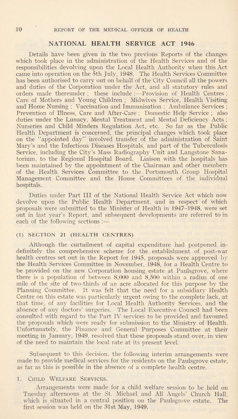 NATIONAL HEALTH SERVICE ACT 1946 Details have been given in the two previous Reports of the changes which took place in the administration of the Health Services and of the responsibilities devolving upon the Local Health Authority when this Act came into operation on the 5th July, 1948. The Health Services Committee has been authorised to carry out on behalf of the City^ Council all the powers and duties of the Corporation under the Act, and all statutory rules and orders made thereunder ; these include :—Provision of Health Centres ; Care of Mothers and Young Children ; Midwives Service, Health Visiting and Home Nursing ; Vaccination and Immunisation ; Ambulance Services ; Prevention of Illness, Care and After-Care ; Domestic Help Service ; also duties under the Lunacy, Mental Treatment and Mental Deficiency Acts ; Nurseries and Child Minders Regulation Act, etc. So far as the Public Health Department is concerned, the principal changes which took place on the “appointed day” involved transfer of the administration of Saint Mary’s and the Infectious Diseases Hospitals, and part of the Tuberculosis Service, including the City’s Mass Radiography Unit and Langstone Sana¬ torium, to the Regional Hospital Board. Liaison with the hospitals has been maintained by the appointment of the Chairman and other members of the Health Services Committee to the Portsmouth Group Hospital Management Committee and the House Committees of the individual hospitals. Duties under Part III of the National Health Service Act which now devolve upon the Public Health Department, -and in respect of which proposals were submitted to the Minister of Health in 1947-1948, were set out in last year’s Report, and subsequent developments are referred to in each of the following sections :— (1) SECTION 21 (HEALTH CENTRES) Although the curtailment of capital expenditure had postponed in¬ definitely the comprehensive scheme for the establishment of post-war health centres set out in the Report for 1945, proposals were approved by the Health Services Committee in November, 1948, for a Health Centre to be provided on the new Corporation housing estate at Paulsgrove, where there is a population of between 8,000 and 8,500 within a radius of one mile of the site of two-thirds of an acre allocated for this purpose by the Planning Committee. It was felt that the need for a subsidiary Health Centre on this estate was particularly urgent owing to the complete lack, at that time, of any facilities for Local Health Authority Services, and the absence of any doctors’ surgeries. The Local Executive Council had been consulted with regard to the Part IV services to be provided and favoured the proposals which were ready for submission to the Ministry of Health. Unfortunately, the Finance and General Purposes Committee at their meeting in January, 1949, resolved that these proposals stand over, in view of the need to maintain the local rate at its oresent level. Subsequent to this decision, the following interim arrangements were made to provide medical services for the residents on the Paulsgrove estate, as far as this is possible in the absence of a complete health centre. 1. Child Welfare Services. Arrangements were made for a child welfare session to be held on Tuesday afternoons at the St. Michael and All Angels’ Church Hall, which is situated in a central position on the Paulsgrove estate. The first session was held on the 31st May, 1949.