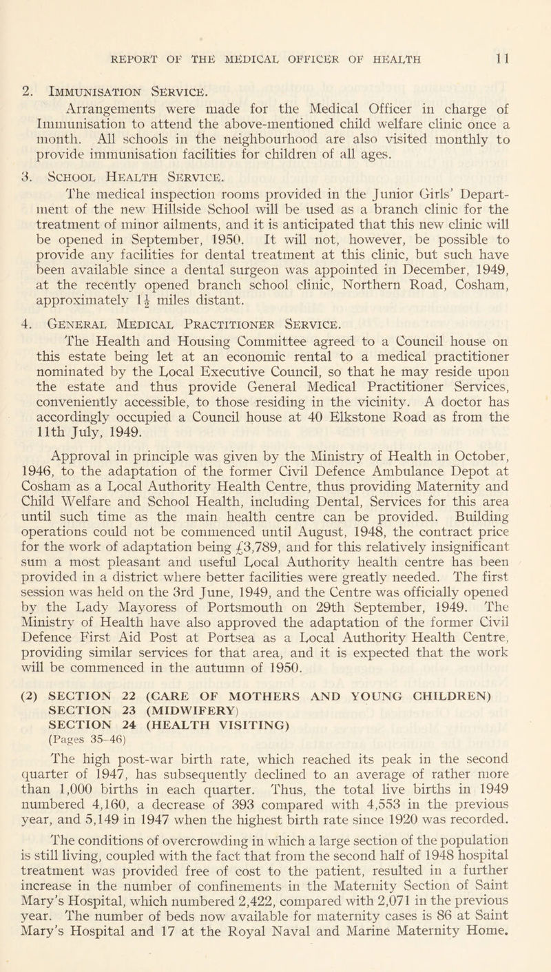 2. Immunisation Service. Arrangements were made for the Medical Officer in charge of Immunisation to attend the above-mentioned child welfare clinic once a month. All schools in the neighbourhood are also visited monthly to provide immunisation facilities for children of all ages. 3. Schooe Health Service. The medical inspection rooms provided in the Junior Girls' Depart¬ ment of the new Hillside School will be used as a branch clinic for the treatment of minor ailments, and it is anticipated that this new clinic will be opened in September, 1950. It will not, however, be possible to provide any facilities for dental treatment at this clinic, but such have been available since a dental surgeon was appointed in December, 1949, at the recently opened branch school clinic, Northern Road, Cosham, approximately 1J miles distant. 4. General Medical Practitioner Service. The Health and Housing Committee agreed to a Council house on this estate being let at an economic rental to a medical practitioner nominated by the Local Executive Council, so that he may reside upon the estate and thus provide General Medical Practitioner Services, conveniently accessible, to those residing in the vicinity. A doctor has accordingly occupied a Council house at 40 Elkstone Road as from the 11th July, 1949. Approval in principle was given by the Ministry of Health in October, 1946, to the adaptation of the former Civil Defence Ambulance Depot at Cosham as a Local Authority Health Centre, thus providing Maternity and Child Welfare and School Health, including Dental, Services for this area until such time as the main health centre can be provided. Building operations could not be commenced until August, 1948, the contract price for the work of adaptation being £3,789, and for this relatively insignificant sum a most pleasant and useful Local Authority health centre has been provided in a district where better facilities were greatly needed. The first session was held on the 3rd June, 1949, and the Centre was officially opened by the Lady Mayoress of Portsmouth on 29th September, 1949. The Ministry of Health have also approved the adaptation of the former Civil Defence First Aid Post at Portsea as a Local Authority Health Centre, providing similar services for that area, and it is expected that the work will be commenced in the autumn of 1950. (2) SECTION 22 (CARE OF MOTHERS AND YOUNG CHILDREN) SECTION 23 (MIDWIFERY) SECTION 24 (HEALTH VISITING) (Pages 35-46) The high post-war birth rate, which reached its peak in the second quarter of 1947, has subsequently declined to an average of rather more than 1,000 births in each quarter. Thus, the total live births in 1949 numbered 4,160, a decrease of 393 compared with 4,553 in the previous year, and 5,149 in 1947 when the highest birth rate since 1920 was recorded. The conditions of overcrowding in which a large section of the population is still living, coupled with the fact that from the second half of 1948 hospital treatment was provided free of cost to the patient, resulted in a further increase in the number of confinements in the Maternity Section of Saint Mary’s Hospital, which numbered 2,422, compared with 2,071 in the previous year. The number of beds now available for maternity cases is 86 at Saint Mary's Hospital and 17 at the Royal Naval and Marine Maternity Home.