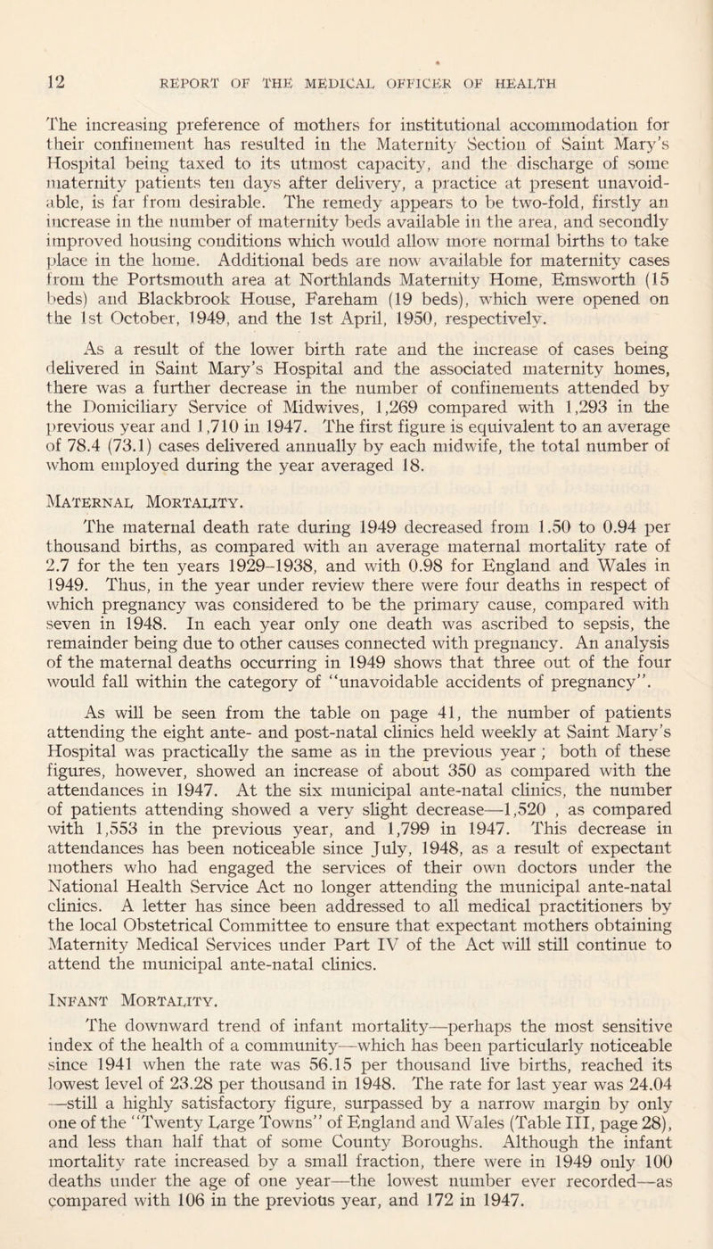 The increasing preference of mothers for institutional accommodation for their confinement has resulted in the Maternity Section of Saint Mary’s Hospital being taxed to its utmost capacity, and the discharge of some maternity patients ten days after delivery, a practice at present unavoid¬ able, is far from desirable. The remedy appears to be two-fold, firstly an increase in the number of maternity beds available in the area, and secondly improved housing conditions which would allow more normal births to take place in the home. Additional beds are now available for maternity cases from the Portsmouth area at Northlands Maternity Home, Emsworth (15 beds) and Blackbrook House, Fareham (19 beds), which were opened on the 1st October, 1949, and the 1st April, 1950, respectively. As a result of the lower birth rate and the increase of cases being delivered in Saint Mary’s Hospital and the associated maternity homes, there was a further decrease in the number of confinements attended by the Domiciliary Service of Midwives, 1,269 compared with 1,293 in the previous year and 1,710 in 1947. The first figure is equivalent to an average of 78.4 (73.1) cases delivered annually by each midwife, the total number of whom employed during the year averaged 18. Maternal Mortality. The maternal death rate during 1949 decreased from 1.50 to 0.94 per thousand births, as compared with an average maternal mortality rate of 2.7 for the ten years 1929-1938, and with 0.98 for England and Wales in 1949. Thus, in the year under review there were four deaths in respect of which pregnancy was considered to be the primary cause, compared with seven in 1948. In each year only one death was ascribed to sepsis, the remainder being due to other causes connected with pregnancy. An analysis of the maternal deaths occurring in 1949 shows that three out of the four would fall within the category of “unavoidable accidents of pregnancy”. As will be seen from the table on page 41, the number of patients attending the eight ante- and post-natal clinics held weekly at Saint Mary’s Hospital was practically the same as in the previous year ; both of these figures, however, showed an increase of about 350 as compared with the attendances in 1947. At the six municipal ante-natal clinics, the number of patients attending showed a very slight decrease—1,520 , as compared with 1,553 in the previous year, and 1,799 in 1947. This decrease in attendances has been noticeable since July, 1948, as a result of expectant mothers who had engaged the services of their own doctors under the National Health Service Act no longer attending the municipal ante-natal clinics. A letter has since been addressed to all medical practitioners by the local Obstetrical Committee to ensure that expectant mothers obtaining Maternity Medical Services under Part IV of the Act will still continue to attend the municipal ante-natal clinics. Infant Mortality. The downward trend of infant mortality—perhaps the most sensitive index of the health of a community—which has been particularly noticeable since 1941 when the rate was 56.15 per thousand live births, reached its lowest level of 23.28 per thousand in 1948. The rate for last year was 24.04 —still a highly satisfactory figure, surpassed by a narrow margin by only one of the “Twenty Targe Towns” of England and Wales (Table III, page 28), and less than half that of some County Boroughs. Although the infant mortality rate increased by a small fraction, there were in 1949 only 100 deaths under the age of one year—the lowest number ever recorded—as compared with 106 in the previous year, and 172 in 1947.