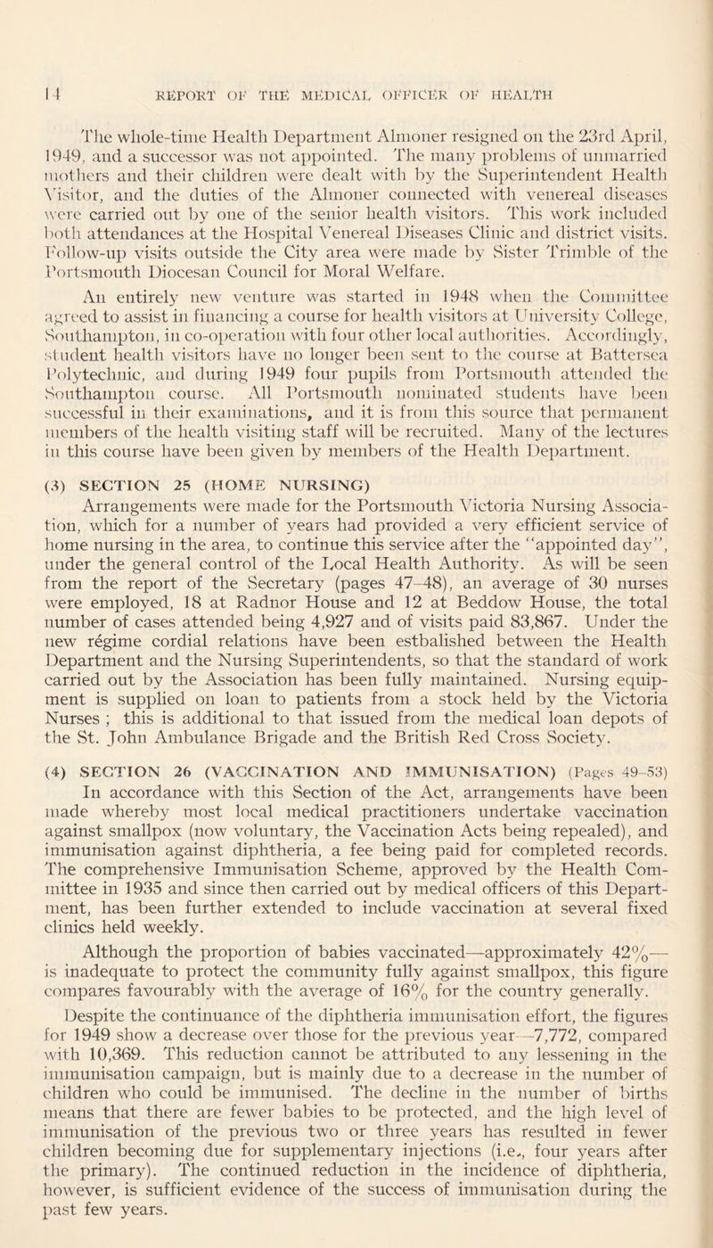 The whole-time Health Department Almoner resigned on the 23rd April, 1949, and a successor was not appointed. The many problems of unmarried mothers and their children were dealt with by the Superintendent Health Visitor, and the duties of the Almoner connected with venereal diseases were carried out by one of the senior health visitors. This work included both attendances at the Hospital Venereal Diseases Clinic and district visits. Follow-up visits outside the City area were made by Sister Trimble of the Portsmouth Diocesan Council for Moral Welfare. An entirely new venture was started in 1948 when the Committee agreed to assist in financing a course for health visitors at University College, Southampton, in co-operation with four other local authorities. Accordingly, student health visitors have no longer been sent to the course at Battersea Polytechnic, and during 1949 four pupils from Portsmouth attended the Southampton course. All Portsmouth nominated students have been successful in their examinations, and it is from this source that permanent members of the health visiting staff will be recruited. Many of the lectures in this course have been given by members of the Health Department. (3) SECTION 25 (HOME NURSING) Arrangements were made for the Portsmouth Victoria Nursing Associa¬ tion, which for a number of years had provided a very efficient service of home nursing in the area, to continue this service after the “appointed day, under the general control of the Focal Health Authority. As will be seen from the report of the vSecretary (pages 47-48), an average of 30 nurses were employed, 18 at Radnor House and 12 at Beddow House, the total number of cases attended being 4,927 and of visits paid 83,867. Under the new regime cordial relations have been estbalished between the Health Department and the Nursing Superintendents, so that the standard of work carried out by the Association has been fully maintained. Nursing equip¬ ment is supplied on loan to patients from a stock held by the Victoria Nurses ; this is additional to that issued from the medical loan depots of the St. John Ambulance Brigade and the British Red Cross Society. (4) SECTION 26 (VACCINATION AND IMMUNISATION) (Pages 49-53) In accordance with this Section of the Act, arrangements have been made whereby most local medical practitioners undertake vaccination against smallpox (now voluntary, the Vaccination Acts being repealed), and immunisation against diphtheria, a fee being paid for completed records. The comprehensive Immunisation Scheme, approved by the Health Com¬ mittee in 1935 and since then carried out by medical officers of this Depart¬ ment, has been further extended to include vaccination at several fixed clinics held weekly. Although the proportion of babies vaccinated—approximately 42%— is inadequate to protect the community fully against smallpox, this figure compares favourably with the average of 16% for the country generally. Despite the continuance of the diphtheria immunisation effort, the figures for 1949 show a decrease over those for the previous year—7,772, compared with 10,369. This reduction cannot be attributed to any lessening in the immunisation campaign, but is mainly due to a decrease in the number of children who could be immunised. The decline in the number of births means that there are fewer babies to be protected, and the high level of immunisation of the previous two or three years has resulted in fewer children becoming due for supplementary injections (i.e,, four years after the primary). The continued reduction in the incidence of diphtheria, however, is sufficient evidence of the success of immunisation during the past few years.