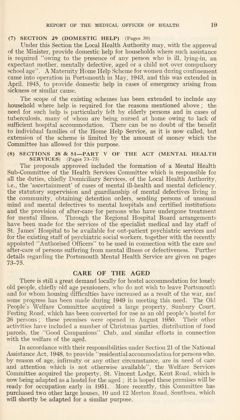 (7) SECTION 29 (DOMESTIC HELP) (Pages 39) Under this Section the Local Health Authority may, with the approval of the Minister, provide domestic help for households where such assistance is required “owing to the presence of any person who is ill, lying-in, an expectant mother, mentally defective, aged or a child not over compulsory school age”. A Maternity Home Help Scheme for women during confinement came into operation in Portsmouth in May, 1943, and this was extended in April, 1945, to provide domestic help in cases of emergency arising from sickness or similar cause. The scope of the existing schemes has been extended to include any household where help is required for the reasons mentioned above ; the need for such help is particularly felt by elderly persons and in cases of tuberculosis, many of whom are being nursed at home owing to lack of sufficient hospital accommodation. There can be no doubt of the benefit to individual families of the Home Help Service, as it is now called, but extension of the scheme is limited by the amount of money which the Committee has allowed for this purpose. (8) SECTIONS 28 & 51—PART V OF THE ACT (MENTAL HEALTH SERVICES) (Pages 73-75) The proposals approved included the formation of a Mental Health Sub-Committee of the Health Services Committee which is responsible for all the duties, chiefly Domiciliary Services, of the Local Health Authority, i.e., the ‘ascertainment’ of cases of mental ill-health and mental deficiency, the statutory supervision and guardianship of mental defectives living in the community, obtaining detention orders, sending persons of unsound mind and mental defectives to mental hospitals and certified institutions and the provision of after-care for persons who have undergone treatment for mental illness. Through the Regional Hospital Board arrangements have been made for the services of the specialist medical and lay staff of St. James’ Hospital to be available for out-patient psychiatric services and for the existing staff of psychiatric social workers, together with the recently appointed “Authorised Officers” to be used in connection with the care and after-care of persons suffering from mental illness or defectiveness. Further details regarding the Portsmouth Mental Health Service are given on pages 73-75. CARE OF THE AGED There is still a great demand locally for hostel accommodation for lonely old people, chiefly old age pensioners, who do not wish to leave Portsmouth and for whom housing difficulties have increased as a result of the war, and some progress has been made during 1949 in meeting this need. The Old People’s Welfare Committee acquired a large property, Sunbury Court, Testing Road, which has been converted for use as an old people’s hostel for 26 persons ; these premises were opened in August 1950. Their other activities have included a number of Christmas parties, distribution of food parcels, the “Good Companions” Club, and similar efforts in connection with the welfare of the aged. In accordance with their responsibilities under Section 21 of the National Assistance Act, 1948, to provide “residential accommodation for persons who, by reason of age, infirmity or any other circumstance, are in need of care and attention which is not otherwise available”, the Welfare Services Committee acquired the property, St. Vincent Lodge, Kent Road, which is now being adapted as a hostel for the aged ; it is hoped these premises will be ready for occupation early in 1951. More recently, this Committee has purchased two other large houses, 10 and 12 Merton Road, Southsea, which will shortly be adapted for a similar purpose.