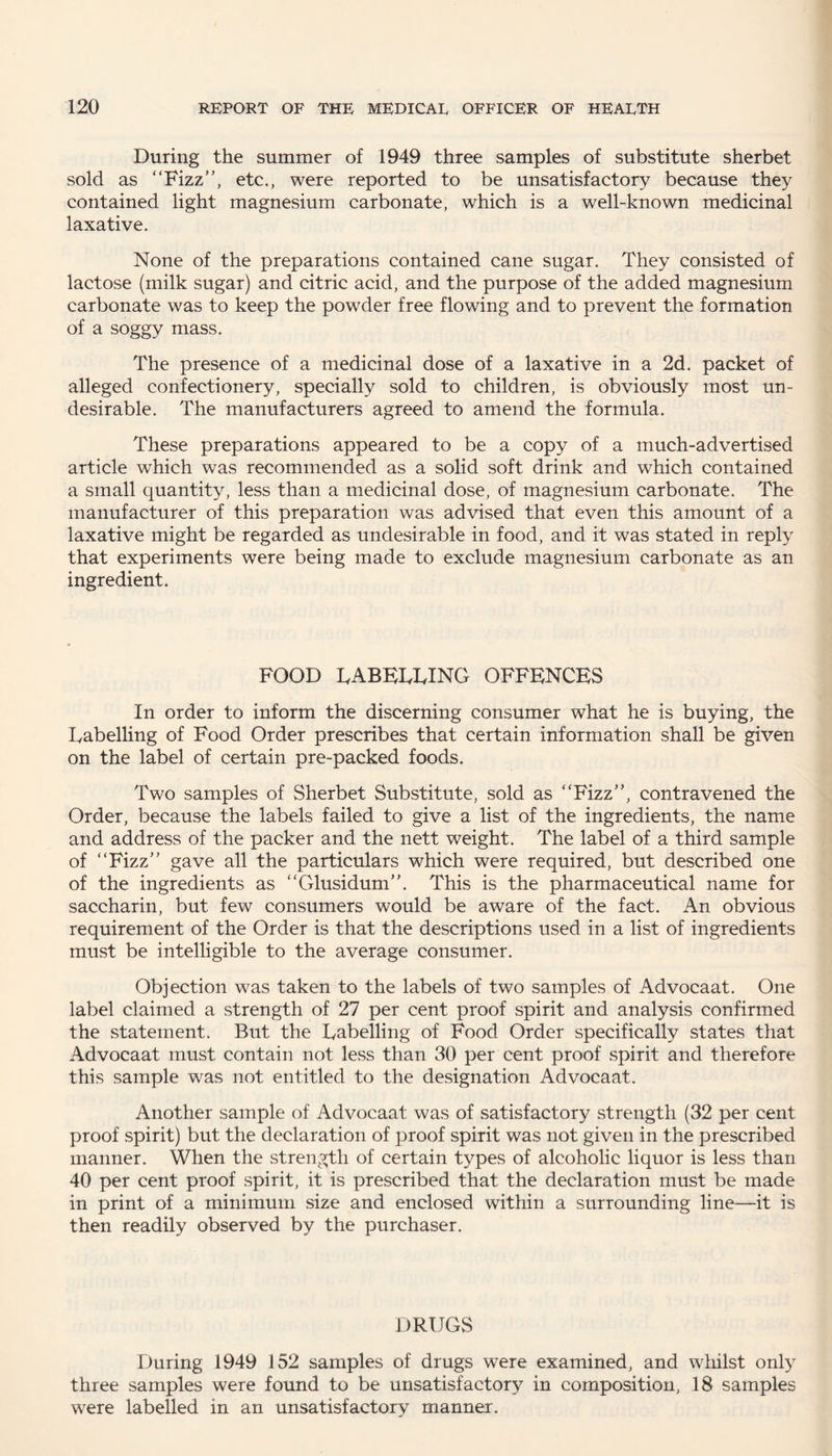 During the summer of 1949 three samples of substitute sherbet sold as “Fizz”, etc., were reported to be unsatisfactory because they contained light magnesium carbonate, which is a well-known medicinal laxative. None of the preparations contained cane sugar. They consisted of lactose (milk sugar) and citric acid, and the purpose of the added magnesium carbonate was to keep the powder free flowing and to prevent the formation of a soggy mass. The presence of a medicinal dose of a laxative in a 2d. packet of alleged confectionery, specially sold to children, is obviously most un¬ desirable. The manufacturers agreed to amend the formula. These preparations appeared to be a copy of a much-advertised article which was recommended as a solid soft drink and which contained a small quantity, less than a medicinal dose, of magnesium carbonate. The manufacturer of this preparation was advised that even this amount of a laxative might be regarded as undesirable in food, and it was stated in reply that experiments were being made to exclude magnesium carbonate as an ingredient. FOOD LABELLING OFFENCES In order to inform the discerning consumer what he is buying, the Labelling of Food Order prescribes that certain information shall be given on the label of certain pre-packed foods. Two samples of Sherbet Substitute, sold as “Fizz”, contravened the Order, because the labels failed to give a list of the ingredients, the name and address of the packer and the nett weight. The label of a third sample of “Fizz” gave all the particulars which were required, but described one of the ingredients as “Glusidum”. This is the pharmaceutical name for saccharin, but few consumers would be aware of the fact. An obvious requirement of the Order is that the descriptions used in a list of ingredients must be intelligible to the average consumer. Objection was taken to the labels of two samples of Advocaat. One label claimed a strength of 27 per cent proof spirit and analysis confirmed the statement. But the Labelling of Food Order specifically states that Advocaat must contain not less than 30 per cent proof spirit and therefore this sample was not entitled to the designation Advocaat. Another sample of Advocaat was of satisfactory strength (32 per cent proof spirit) but the declaration of proof spirit was not given in the prescribed manner. When the strength of certain types of alcoholic liquor is less than 40 per cent proof spirit, it is prescribed that the declaration must be made in print of a minimum size and enclosed within a surrounding line—it is then readily observed by the purchaser. DRUGS During 1949 152 samples of drugs were examined, and whilst only three samples were found to be unsatisfactory in composition, 18 samples were labelled in an unsatisfactory manner.