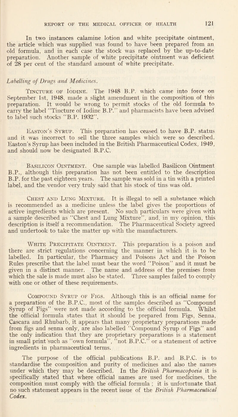 In two instances calamine lotion and white precipitate ointment, the article which was supplied was found to have been prepared from an old formula, and in each case the stock was replaced by the up-to-date preparation. Another sample of white precipitate ointment was deficient of 28 per cent of the standard amount of white precipitate. Labelling of Drugs and Medicines. Tincture of Iodine. The 1948 B.P. which came into force on September 1st, 1948, made a slight amendment in the composition of this preparation. It would be wrong to permit stocks of the old formula to carry the label “Tincture of Iodine B.P.” and pharmacists have been advised to label such stocks “B.P. 1932”. Easton’s Syrup. This preparation has ceased to have B.P. status and it was incorrect to sell the three samples which were so described. Easton's Syrup has been included in the British Pharmaceutical Codex, 1949, and should now be designated B.P.C. Basilicon Ointment. One sample was labelled Basilicon Ointment B.P., although this preparation has not been entitled to the description B.P. for the past eighteen years. The sample, was sold in a tin with a printed label, and the vendor very truly said that his stock of tins was old. Chest and Eung Mixture. It is illegal to sell a substance which is recommended as a medicine unless the label gives the proportions of active ingredients which are present. No such particulars were given with a sample described as “Chest and Eung Mixture”, and, in my opinion, this description is itself a recommendation. The Pharmaceutical Society agreed and undertook to take the matter up with the manufacturers. White Precipitate Ointment. This preparation is a poison and there are strict regulations concerning the manner in which it is to be labelled. In particular, the Pharmacy and Poisons Act and the Poison Rules prescribe that the label must bear the word “Poison” and it must be given in a distinct manner. The name and address of the premises from which the sale is made must also be stated. Three samples failed to comply with one or other of these requirements. Compound vSyrup of Figs. Although this is an official name for a preparation of the B.P.C., most of the samples described as “Compound Syrup of Figs” were not made according to the official formula. Whilst the official formula states that it should be prepared from Figs, Senna, Cascara and Rhubarb, it appears that many proprietary preparations made from figs and senna only, are also labelled “Compound Syrup of Figs” and the only indication that they are proprietary preparations is a statement in small print such as “own formula”, “not B.P.C.” or a statement of active ingredients in pharmaceutical terms. The purpose of the official publications B.P. and B.P.C. is to standardise the composition and purity of medicines and also the names under which they may be described. In the British Pharmacopoeia it is specifically stated that where official names are used for medicines, the composition must comply with the official formula ; it is unfortunate that no such statement appears in the recent issue of the British Pharmaceutical Codex.