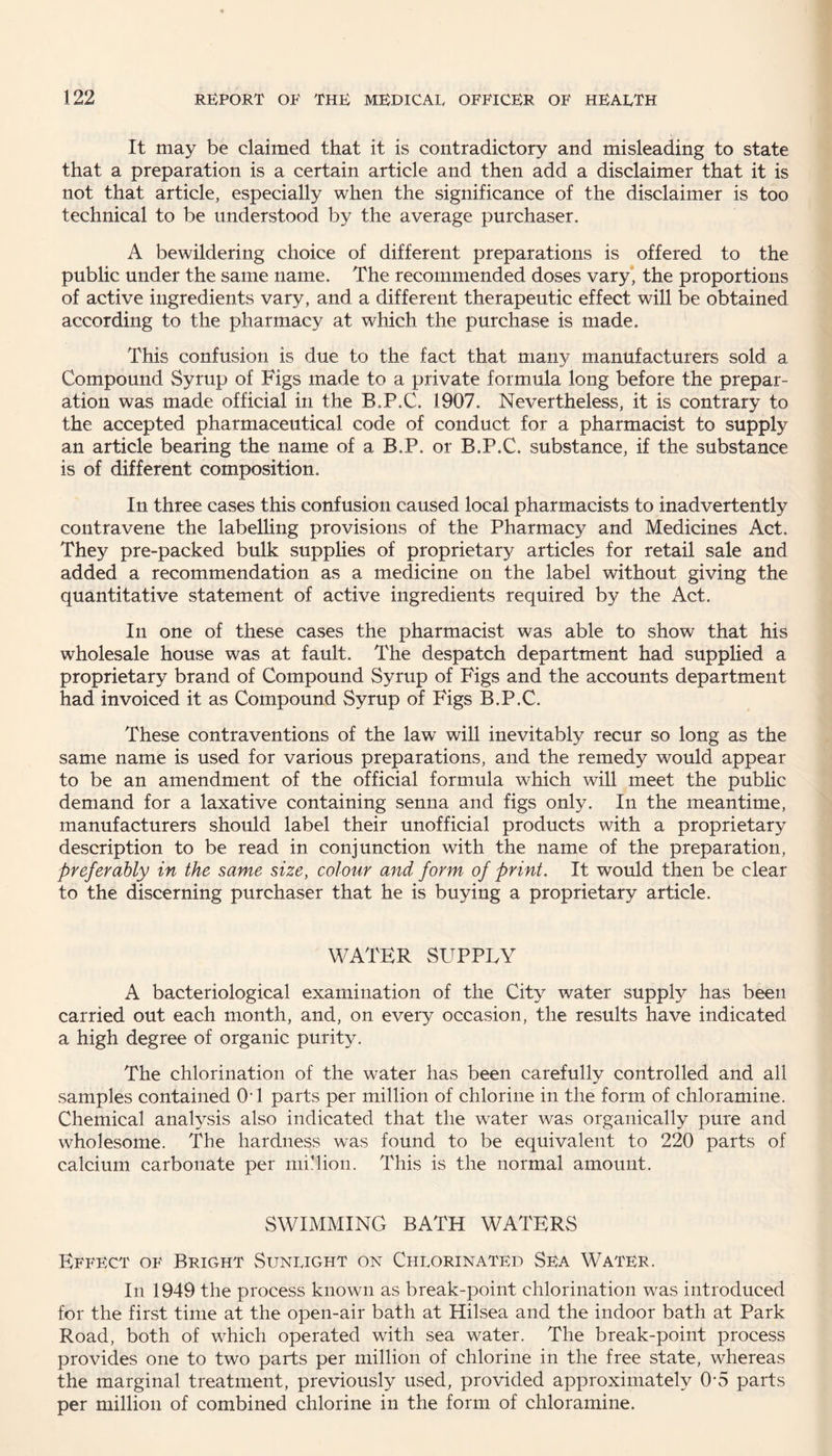 It may be claimed that it is contradictory and misleading to state that a preparation is a certain article and then add a disclaimer that it is not that article, especially when the significance of the disclaimer is too technical to be understood by the average purchaser. A bewildering choice of different preparations is offered to the public under the same name. The recommended doses vary, the proportions of active ingredients vary, and a different therapeutic effect will be obtained according to the pharmacy at which the purchase is made. This confusion is due to the fact that many manufacturers sold a Compound Syrup of Figs made to a private formula long before the prepar¬ ation was made official in the B.P.C. 1907. Nevertheless, it is contrary to the accepted pharmaceutical code of conduct for a pharmacist to supply an article bearing the name of a B.P. or B.P.C. substance, if the substance is of different composition. In three cases this confusion caused local pharmacists to inadvertently contravene the labelling provisions of the Pharmacy and Medicines Act. They pre-packed bulk supplies of proprietary articles for retail sale and added a recommendation as a medicine on the label without giving the quantitative statement of active ingredients required by the Act. In one of these cases the pharmacist was able to show that his wholesale house was at fault. The despatch department had supplied a proprietary brand of Compound Syrup of Figs and the accounts department had invoiced it as Compound Syrup of Figs B.P.C. These contraventions of the law will inevitably recur so long as the same name is used for various preparations, and the remedy would appear to be an amendment of the official formula which will meet the public demand for a laxative containing senna and figs only. In the meantime, manufacturers should label their unofficial products with a proprietary description to be read in conjunction with the name of the preparation, preferably in the same size, colour and form of print. It would then be clear to the discerning purchaser that he is buying a proprietary article. WATER SUPPLY A bacteriological examination of the City water supply has been carried out each month, and, on every occasion, the results have indicated a high degree of organic purity. The chlorination of the water has been carefully controlled and all samples contained Ctl parts per million of chlorine in the form of chloramine. Chemical analysis also indicated that the water was organically pure and wholesome. The hardness was found to be equivalent to 220 parts of calcium carbonate per million. This is the normal amount. SWIMMING BATH WATERS Effect of Bright Suneight on Chlorinated Sea Water. In 1949 the process known as break-point chlorination was introduced for the first time at the open-air bath at Hilsea and the indoor bath at Park Road, both of which operated with sea water. The break-point process provides one to two parts per million of chlorine in the free state, whereas the marginal treatment, previously used, provided approximately 0-5 parts per million of combined chlorine in the form of chloramine.
