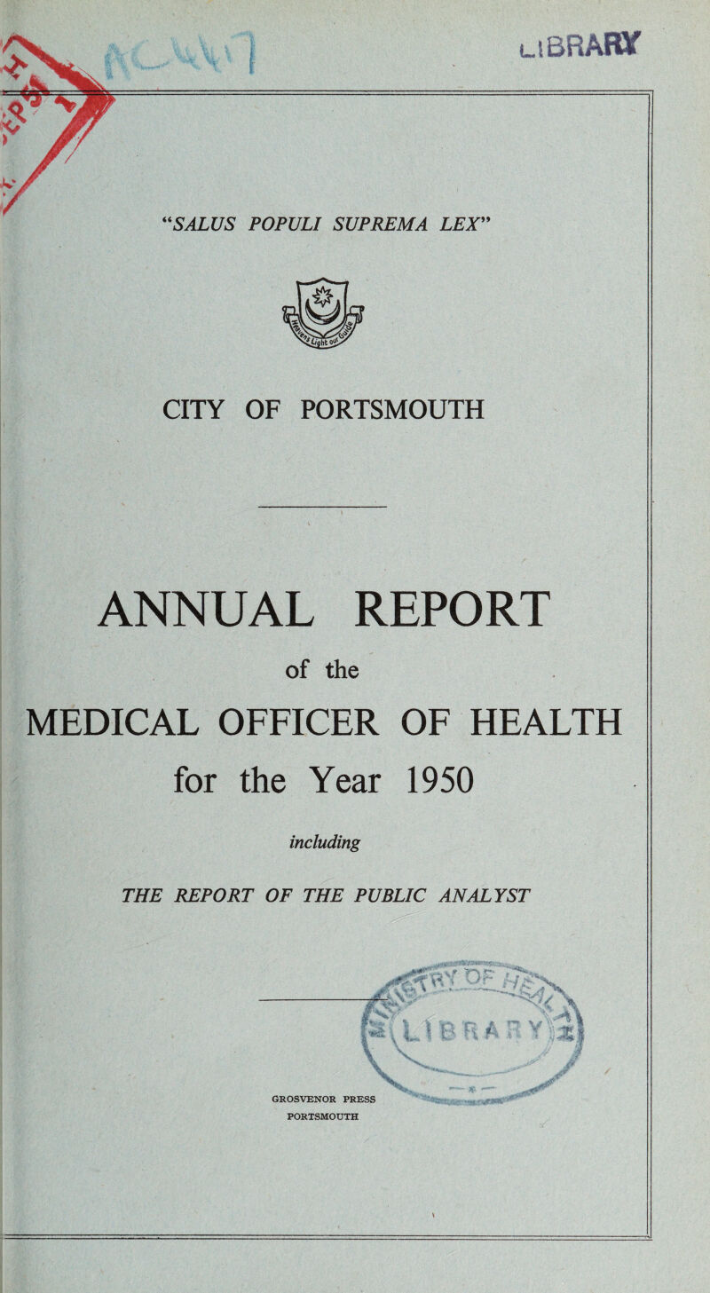 uBRATOf “SALUS POPULI SUPREMA LEX” CITY OF PORTSMOUTH ANNUAL REPORT of the MEDICAL OFFICER OF HEALTH for the Year 1950 including THE REPORT OF THE PUBLIC ANALYST 1. Si U P n A 7 Y'?* '-^Rtyse.- •rat.fvtmw* \ GROSVENOR PRESS PORTSMOUTH