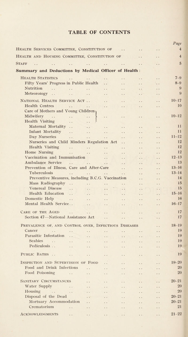 TABLE OF CONTENTS Page Health Services Committee, Constitution of .. .. .. 4 Heaeth and Housing Committee, Constitution of .. .. 4 Staff .. .. .. .. .. .. .. .. 5 Summary and Deductions by Medical Officer of Health : Hearth Statistics .. .. .. .. .. .. 7-9 Fifty Years’ Progress in Public Health . . . . . . . . 8-9 Nutrition . . . . . . . . . . . . . . 9 Meteoroiogy . . . . . . . . . . . . . . 9 Nationar Hearth Service Act .. .. .. .. .. 10-17 Health Centres . . . . . . . . . . . . 10 Care of Mothers and Young Children Midwifery . . . . ..... . . . . . . 10-12 Health Visiting . . 1 Maternal Mortality . . . . . . . . . . . . 11 Infant Mortality . . . . . . . . . . . . 11 Day Nurseries . . . . . . . . . . . . 11-12 Nurseries and Child Minders Regulation Act . . . . . . 12 Health Visiting . . . . . . . . . . . . 12 Home Nursing . . . . . . . . . . . . 12 Vaccination and Immunisation . . . . . . . . 12-13 Ambulance Service . . . . . . . . . . . . 13 Prevention of Illness, Care and After-Care . . . . . . 13-16 Tuberculosis . . . . . . . . ., . . 13-14 Preventive Measures, including B.C.G. Vaccination . . . . 14 Mass Radiography . . . . . . . . . . . . i5 Venereal Disease . . . . . . . . . . 15 Health Education . . . . . . . . . . . . 15-16 Domestic Help . . . . . . . . . . . . 16 Mental Health Service. . . . . . . . . . . . 16-17 Care of the Aged .. .. .. .. .. .. 17 Section 47—National Assistance Act . . . . . . . . 17 Prevarence of, and Contror over, Infectious Diseases .. 18-19 Cancer . . . . . . . . . . . . . . 19 Parasitic Infestation . . . . . . . . . . . . 19 Scabies . . . . . . . . . . . , . . 19 Pediculosis . . . . . . . . . . . . . . 19 Pubric Baths . . .. .. .. .. .. .. 19 Inspection and Supervision of Food .. .. .. .. 19-20 Food and Drink Infections . . . . . . . . . . 20 Food Poisoning . . . . . . . . . . . . 20 Sanitary Circumstances .. . . .. .. .. 20-21 Water Supply . . . . . . . . . . . . 20 Housing . . . . . . . . . . . . . . 20 Disposal of the Dead . . . . . . . . . . 20-21 Mortuary Accommodation . . . . . . . . . . 20-21 Crematorium . . . . . . . . . . . . 21 Acknowredgments . . .. . . . . .. .. 21-22