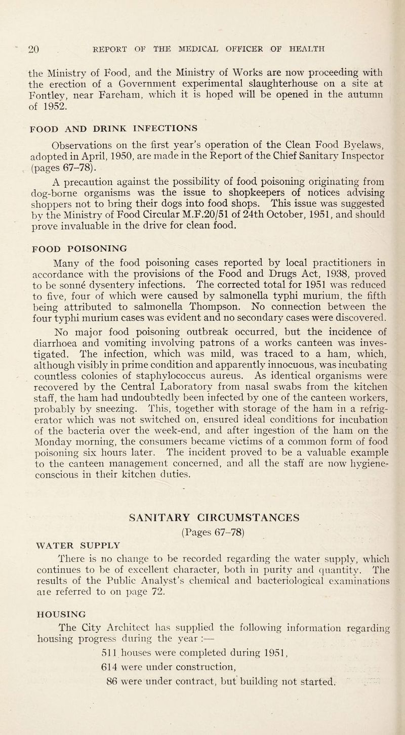 the Ministry of Food, and the Ministry of Works are now proceeding with the erection of a Government experimental slaughterhouse on a site at Fontley, near Fareham, which it is hoped will be opened in the autumn of 1952. FOOD AND DRINK INFECTIONS Observations on the first year’s operation of the Clean Food Byelaws, adopted in April, 1950, are made in the Report of the Chief Sanitary Inspector (pages 67-78). A precaution against the possibility of food poisoning originating from dog-borne organisms was the issue to shopkeepers of notices advising shoppers not to bring their dogs into food shops. This issue was suggested by the Ministry of Food Circular M.F.20/51 of 24th October, 1951, and should prove invaluable in the drive for clean food. FOOD POISONING Many of the food poisoning cases reported by local practitioners in accordance with the provisions of the Food and Drugs Act, 1938, proved to be sonne dysentery infections. The corrected total for 1951 was reduced to five, four of which were caused by salmonella typhi murium, the fifth being attributed to salmonella Thompson. No connection between the four typhi murium cases was evident and no secondary cases were discovered. No major food poisoning outbreak occurred, but the incidence of diarrhoea and vomiting involving patrons of a works canteen was inves¬ tigated. The infection, which was mild, was traced to a ham, which, although visibly in prime condition and apparently innocuous, was incubating countless colonies of staphylococcus aureus. As identical organisms were recovered by the Central Faboratory from nasal swabs from the kitchen staff, the ham had undoubtedly been infected by one of the canteen workers, probably by sneezing. This, together with storage of the ham in a refrig¬ erator which was not switched on, ensured ideal conditions for incubation of the bacteria over the week-end, and after ingestion of the ham on the Monday morning, the consumers became victims of a common form of food poisoning six hours later. The incident proved to be a valuable example to the canteen management concerned, and all the staff are now hygiene¬ conscious in their kitchen duties. SANITARY CIRCUMSTANCES (Pages 67-78) WATER SUPPLY There is no change to be recorded regarding the water supply, which continues to be of excellent character, both in purity and quantity. The results of the Public Analyst’s chemical and bacteriological examinations aie referred to on page 72. HOUSING The City Architect has supplied the following information regarding housing progress during the year :— 511 houses were completed during 1951, 614 were under construction, 86 were under contract, but building not started.
