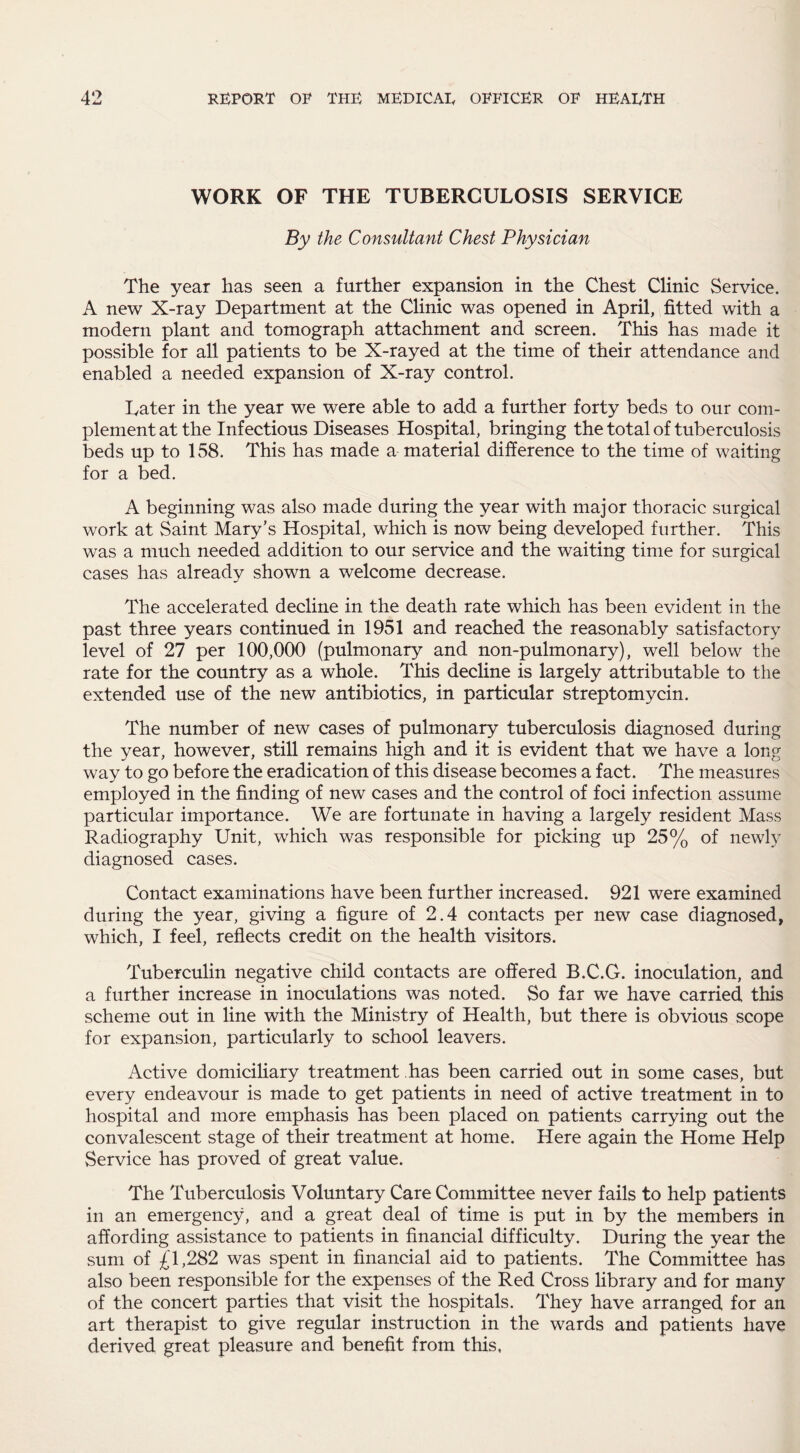 WORK OF THE TUBERCULOSIS SERVICE By the Consultant Chest Physician The year has seen a further expansion in the Chest Clinic Service. A new X-ray Department at the Clinic was opened in April, fitted with a modern plant and tomograph attachment and screen. This has made it possible for all patients to be X-rayed at the time of their attendance and enabled a needed expansion of X-ray control. Later in the year we were able to add a further forty beds to our com¬ plement at the Infectious Diseases Hospital, bringing the total of tuberculosis beds up to 158. This has made a material difference to the time of waiting for a bed. A beginning was also made during the year with major thoracic surgical work at Saint Mary’s Hospital, which is now being developed further. This was a much needed addition to our service and the waiting time for surgical cases has already shown a welcome decrease. The accelerated decline in the death rate which has been evident in the past three years continued in 1951 and reached the reasonably satisfactory level of 27 per 100,000 (pulmonary and non-pulmonary), well below the rate for the country as a whole. This decline is largely attributable to the extended use of the new antibiotics, in particular streptomycin. The number of new cases of pulmonary tuberculosis diagnosed during the year, however, still remains high and it is evident that we have a long way to go before the eradication of this disease becomes a fact. The measures employed in the finding of new cases and the control of foci infection assume particular importance. We are fortunate in having a largely resident Mass Radiography Unit, which was responsible for picking up 25% of newly diagnosed cases. Contact examinations have been further increased. 921 were examined during the year, giving a figure of 2.4 contacts per new case diagnosed, which, I feel, reflects credit on the health visitors. Tuberculin negative child contacts are offered B.C.G. inoculation, and a further increase in inoculations was noted. So far we have carried this scheme out in line with the Ministry of Health, but there is obvious scope for expansion, particularly to school leavers. Active domiciliary treatment has been carried out in some cases, but every endeavour is made to get patients in need of active treatment in to hospital and more emphasis has been placed on patients carrying out the convalescent stage of their treatment at home. Here again the Home Help Service has proved of great value. The Tuberculosis Voluntary Care Committee never fails to help patients in an emergency, and a great deal of time is put in by the members in affording assistance to patients in financial difficulty. During the year the sum of £1,282 was spent in financial aid to patients. The Committee has also been responsible for the expenses of the Red Cross library and for many of the concert parties that visit the hospitals. They have arranged for an art therapist to give regular instruction in the wards and patients have derived great pleasure and benefit from this,