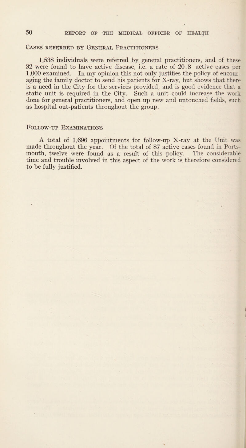 Cases referred by Generar Practitioners 1,538 individuals were referred by general practitioners, and of these 32 were found to have active disease, i.e. a rate of 20.8 active cases per 1,000 examined. In my opinion this not only justifies the policy of encour¬ aging the family doctor to send his patients for X-ray, but shows that there is a need in the City for the services provided, and is good evidence that a static unit is required in the City. Such a unit could increase the work done for general practitioners, and open up new and untouched fields, such as hospital out-patients throughout the group. Forrow-up Examinations A total of 1,696 appointments for follow-up X-ray at the Unit was made throughout the year. Of the total of 87 active cases found in Ports¬ mouth, twelve were found as a result of this policy. The considerable time and trouble involved in this aspect of the work is therefore considered to be fully justified.