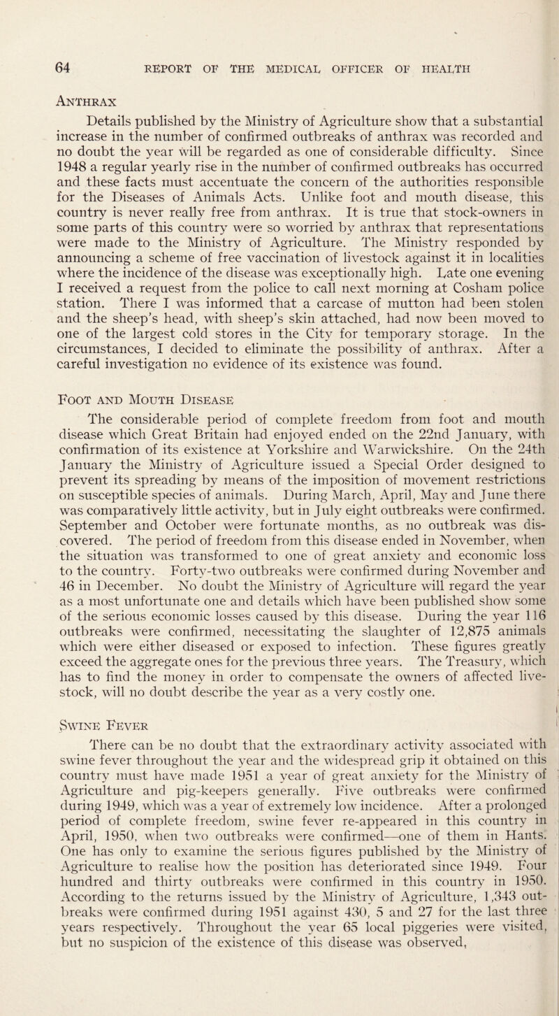 Anthrax Details published by the Ministry of Agriculture show that a substantial increase in the number of confirmed outbreaks of anthrax was recorded and no doubt the year will be regarded as one of considerable difficulty. Since 1948 a regular yearly rise in the number of confirmed outbreaks has occurred and these facts must accentuate the concern of the authorities responsible for the Diseases of Animals Acts. Unlike foot and mouth disease, this country is never really free from anthrax. It is true that stock-owners in some parts of this country were so worried by anthrax that representations were made to the Ministry of Agriculture. The Ministry responded by announcing a scheme of free vaccination of livestock against it in localities where the incidence of the disease was exceptionally high. Tate one evening I received a request from the police to call next morning at Cosham police station. There I was informed that a carcase of mutton had been stolen and the sheep’s head, with sheep’s skin attached, had now been moved to one of the largest cold stores in the City for temporary storage. In the circumstances, I decided to eliminate the possibility of anthrax. After a careful investigation no evidence of its existence was found. Foot and Mouth Disease The considerable period of complete freedom from foot and mouth disease which Great Britain had enjoyed ended on the 22nd January, with confirmation of its existence at Yorkshire and Warwickshire, On the 24th January the Ministry of Agriculture issued a Special Order designed to prevent its spreading by means of the imposition of movement restrictions on susceptible species of animals. During March, April, May and June there was comparatively little activity, but in July eight outbreaks were confirmed. September and October were fortunate months, as no outbreak was dis¬ covered. The period of freedom from this disease ended in November, when the situation was transformed to one of great anxiety and economic loss to the country. Forty-two outbreaks were confirmed during November and 46 in December. No doubt the Ministry of Agriculture will regard the year as a most unfortunate one and details which have been published show some of the serious economic losses caused by this disease. During the year 116 outbreaks were confirmed, necessitating the slaughter of 12,875 animals which were either diseased or exposed to infection. These figures greatly exceed the aggregate ones for the previous three years. The Treasury, which has to find the money in order to compensate the owners of affected live¬ stock, will no doubt describe the year as a very costly one. Swine Fever There can be no doubt that the extraordinary activity associated with swine fever throughout the year and the widespread grip it obtained on this country must have made 1951 a year of great anxiety for the Ministry of Agriculture and pig-keepers generally. Five outbreaks were confirmed during 1949, which was a year of extremely low incidence. After a prolonged period of complete freedom, swine fever re-appeared in this country in April, 1950. when two outbreaks were confirmed—one of them in Hants. One has only to examine the serious figures published by the Ministry of Agriculture to realise how the position has deteriorated since 1949. Four hundred and thirty outbreaks were confirmed in this country in 1950. According to the returns issued by the Ministry of Agriculture, 1,343 out¬ breaks were confirmed during 1951 against 430, 5 and 27 for the last three years respectively. Throughout the year 65 local piggeries were visited, but no suspicion of the existence of this disease was observed,