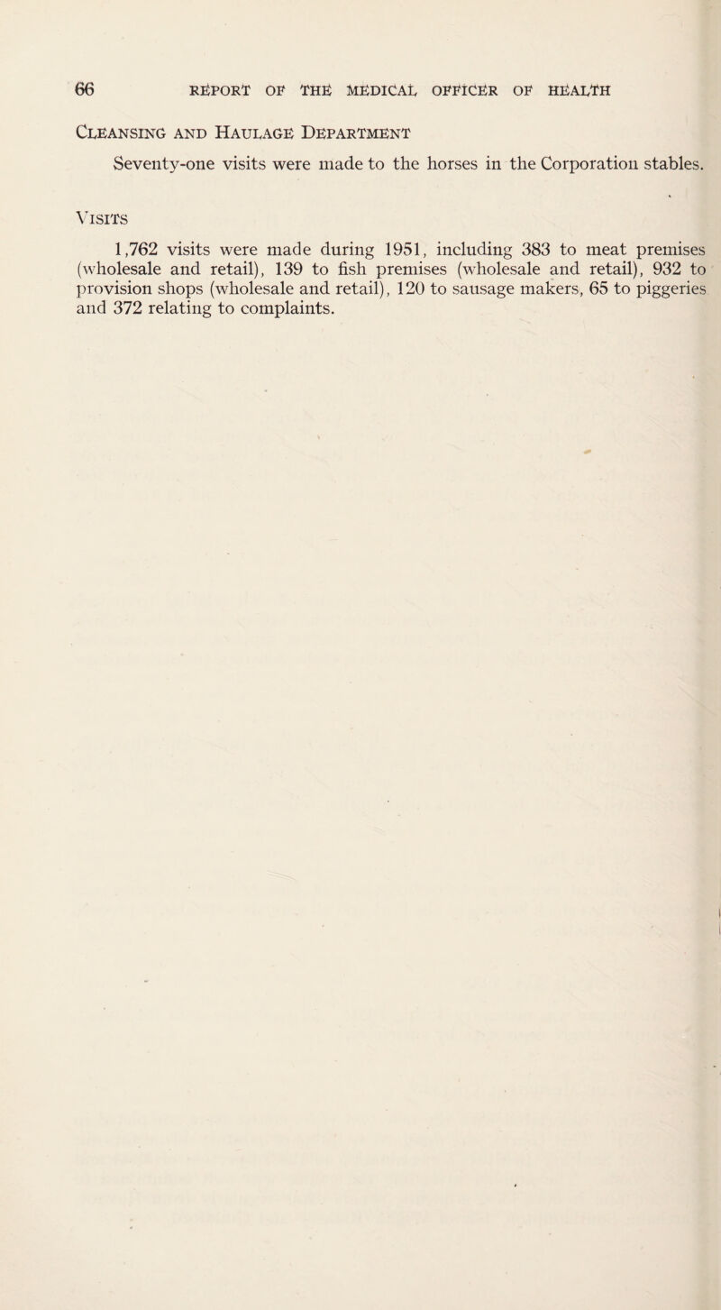 Cleansing and Haulage Department Seventy-one visits were made to the horses in the Corporation stables. Visits 1,762 visits were made during 1951, including 383 to meat premises (wholesale and retail), 139 to fish premises (wholesale and retail), 932 to provision shops (wholesale and retail), 120 to sausage makers, 65 to piggeries and 372 relating to complaints.