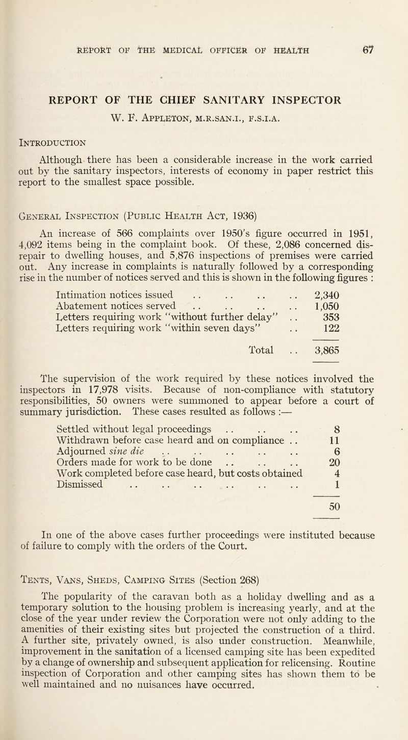 REPORT OF THE CHIEF SANITARY INSPECTOR W. F. Appleton, m.r.san.i., f.s.i.a. Introduction Although there has been a considerable increase in the work carried out by the sanitary inspectors, interests of economy in paper restrict this report to the smallest space possible. General Inspection (Public Health Act, 1936) An increase of 566 complaints over 1950’s figure occurred in 1951, 4,092 items being in the complaint book. Of these, 2,086 concerned dis¬ repair to dwelling houses, and 5,876 inspections of premises were carried out. Any increase in complaints is naturally followed by a corresponding rise in the number of notices served and this is shown in the following figures : Intimation notices issued Abatement notices served Fetters requiring work ‘'without further delay Fetters requiring work within seven days Total 2,340 1,050 353 122 3,865 The supervision of the work required by these notices involved the inspectors in 17,978 visits. Because of non-compliance with statutory responsibilities, 50 owners were summoned to appear before a court of summary jurisdiction. These cases resulted as follows :— Settled without legal proceedings . . . . .. 8 Withdrawn before case heard and on compliance .. 11 Adjourned sine die . . .. .. .. .. 6 Orders made for work to be done .. . . . . 20 Work completed before case heard, but costs obtained 4 Dismissed .. .. .. .. . . .. 1 50 In one of the above cases further proceedings were instituted because of failure to comply with the orders of the Court. Tents, Vans, Sheds, Camping Sites (Section 268) The popularity of the caravan both as a holiday dwelling and as a temporary solution to the housing problem is increasing yearly, and at the close of the year under review the Corporation were not only adding to the amenities of their existing sites but projected the construction of a third. A further site, privately owned, is also under construction. Meanwhile, improvement in the sanitation of a licensed camping site has been expedited by a change of ownership and subsequent application for relicensing. Routine inspection of Corporation and other camping sites has shown them to be well maintained and no nuisances have occurred.