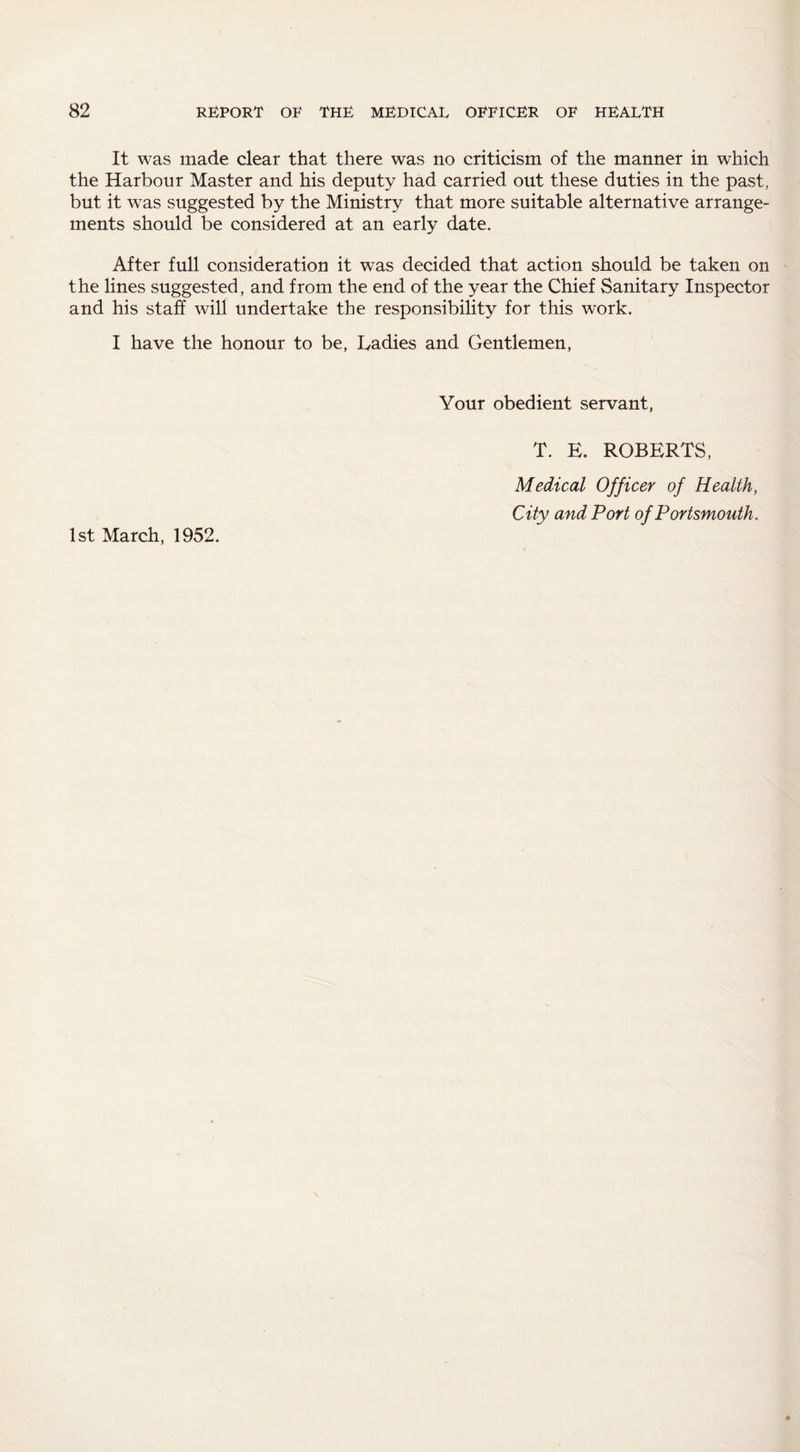 It was made clear that there was no criticism of the manner in which the Harbour Master and his deputy had carried out these duties in the past, but it was suggested by the Ministry that more suitable alternative arrange¬ ments should be considered at an early date. After full consideration it was decided that action should be taken on the lines suggested, and from the end of the year the Chief Sanitary Inspector and his staff will undertake the responsibility for this work. I have the honour to be, Ladies and Gentlemen, Your obedient servant, T. E. ROBERTS, Medical Officer of Health, City and Port of Portsmouth. 1st March, 1952.