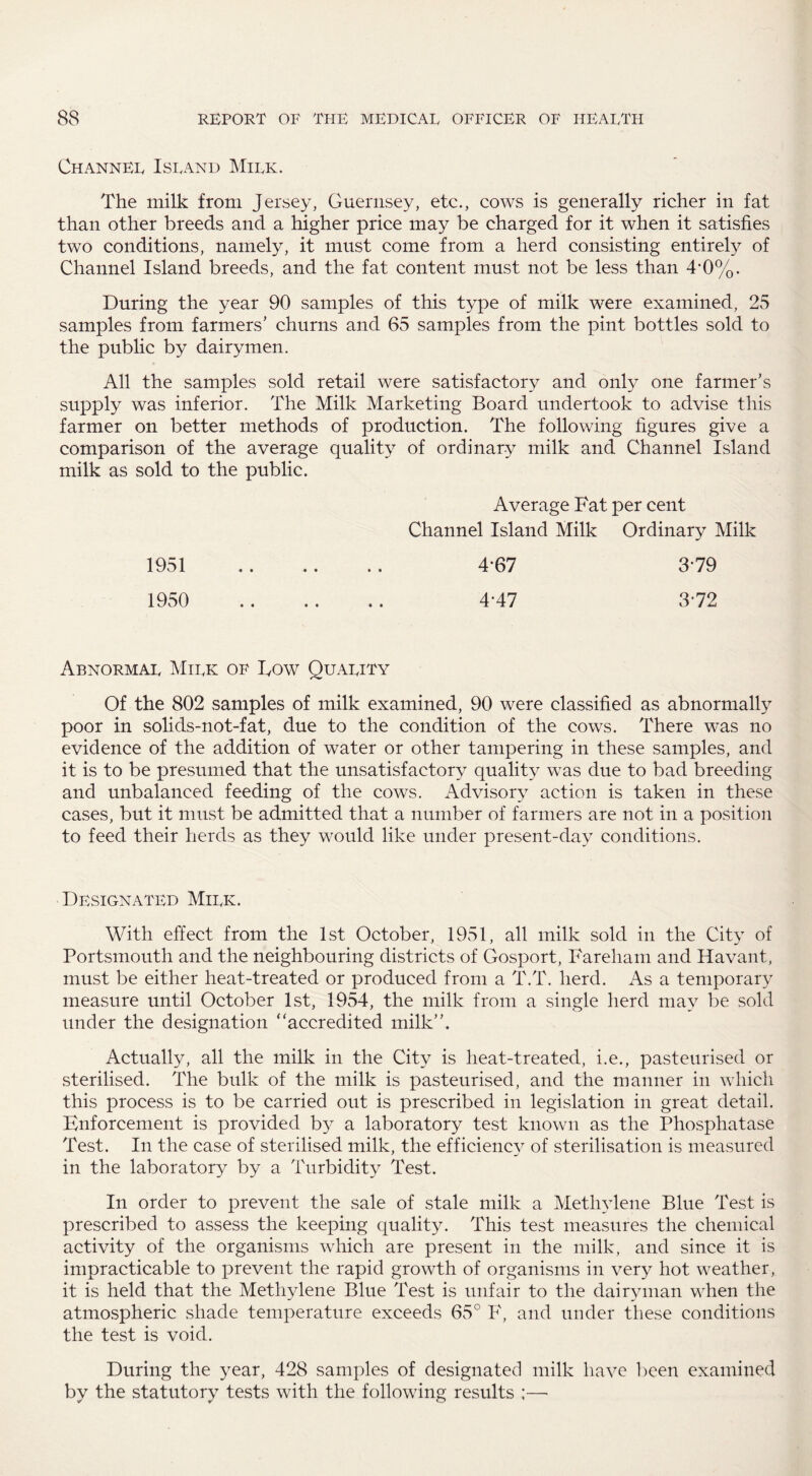 Channel Island Milk. The milk from Jersey, Guernsey, etc., cows is generally richer in fat than other breeds and a higher price may be charged for it when it satisfies two conditions, namely, it must come from a herd consisting entirety of Channel Island breeds, and the fat content must not be less than 4*0%. During the year 90 samples of this type of milk were examined, 25 samples from farmers’ churns and 65 samples from the pint bottles sold to the public by dairymen. All the samples sold retail were satisfactory and only one farmer’s supply was inferior. The Milk Marketing Board undertook to advise this farmer on better methods of production. The following figures give a comparison of the average quality of ordinary milk and Channel Island milk as sold to the public. Average Fat per cent Channel Island Milk Ordinary Milk 1951 . 4-67 3-79 1950 . 4-47 3*72 Abnormal Milk of Dow Quality Of the 802 samples of milk examined, 90 were classified as abnormally poor in solids-not-fat, due to the condition of the cows. There was no evidence of the addition of water or other tampering in these samples, and it is to be presumed that the unsatisfactory quality was due to bad breeding and unbalanced feeding of the cows. Advisory action is taken in these cases, but it must be admitted that a number of farmers are not in a position to feed their herds as they would like under present-day conditions. Designated Milk. With effect from the 1st October, 1951, all milk sold in the City of Portsmouth and the neighbouring districts of Gosport, Fareham and Havant, must be either heat-treated or produced from a T.T. herd. As a temporary measure until October 1st, 1954, the milk from a single herd may be sold under the designation “accredited milk”. Actually, all the milk in the City is heat-treated, i.e., pasteurised or sterilised. The bulk of the milk is pasteurised, and the manner in which this process is to be carried out is prescribed in legislation in great detail. Enforcement is provided by a laboratory test known as the Phosphatase Test. In the case of sterilised milk, the efficiencv of sterilisation is measured in the laboratory by a Turbidity Test. In order to prevent the sale of stale milk a Methylene Blue Test is prescribed to assess the keeping quality. This test measures the chemical activity of the organisms which are present in the milk, and since it is impracticable to prevent the rapid growth of organisms in very hot weather, it is held that the Methylene Blue Test is unfair to the dairyman when the atmospheric shade temperature exceeds 65° F, and under these conditions the test is void. During the year, 428 samples of designated milk have been examined by the statutory tests with the following results ;—■