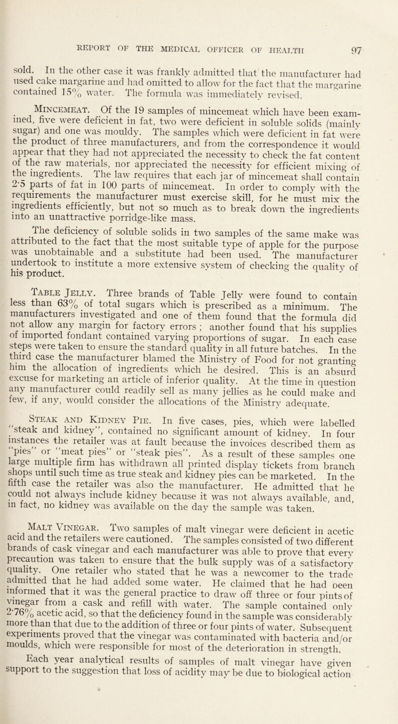 sold. In the other case it was frankly admitted that the manufacturer had used cake margarine and had omitted to allow for the fact that the margarine contained 15% water. The formula was immediately revised. , Mincemeat. Of the 19 samples of mincemeat which have been exam¬ ined, five were deficient in fat, two were deficient in soluble solids (mainly sugar) and one was mouldy. The samples which were deficient in fat were the product of three manufacturers, and from the correspondence it would appear that they had not appreciated the necessity to check the fat content of the raw materials, nor appreciated the necessity for efficient mixing of the ingredients, lhe law requires that each jar of mincemeat shall contain 2-5 parts of fat in 100 parts of mincemeat. In order to comply with the requirements the manufacturer must exercise skill, for he must mix the ingredients efficiently, but not so much as to break down the ingredients into an unattractive porridge-like mass. .Vhe deficiency of soluble solids in two samples of the same make was attributed to the fact that the most suitable type of apple for the purpose v as unobtainable and a substitute had been used. The manufacturer undertook to institute a more extensive svstem of checking the qualitv of his product. Table Jelly, fihree brands of Table Jelly were found to contain less than 63% of total sugars which is prescribed as a minimum. The manufacturers investigated and one of them found that the formula did not allow any margin for factory errors ; another found that his supplies of imported fondant contained varying proportions of sugar. In each case steps were taken to ensure the standard quality in all future batches. In the third case the manufacturer blamed the Ministry of Food for not grantino- him the allocation of ingredients which he desired. This is an absurd excuse for marketing an article of inferior quality. At the time in question any manufacturer could readily sell as many jellies as he could make and few, if any, would consider the allocations of the Ministry adequate. {f Steak and Kidney Pie. In five cases, pies, which were labelled . steak and kidney”, contained no significant amount of kidney. In four instances the retailer ^was at fault because the invoices described them as pies or . meat pies or steak pies . As a result of these samples one large multiple firm has withdrawn all printed display tickets from branch shops until such time as true steak and kidney pies can be marketed. In the fifth case the retailer was also the manufacturer. He admitted that he could not always include kidney because it was not always available, and, in fact, no kidney was available on the day the sample was taken. . Mai<t Vinegar. Two samples of malt vinegar were deficient in acetic acid and the retailers were cautioned. The samples consisted of two different brands of cask vinegar and each manufacturer was able to prove that every precaution was taken to ensure that the bulk supply was of a satisfactory quality. One retailer who stated that he was a newcomer to the trade admitted that he had added some water. He claimed that he had oeen informed that it was the general practice to draw off three or four pints of o!^far from a Cask and refi11 with water- The sample contained only 2-76 /o acetic acid, so that the deficiency found in the sample was considerably more than that due to the addition of three or four pints of water. Subsequent experiments proved that the vinegar was contaminated with bacteria and/or moulds, which were responsible for most of the deterioration in strength. Fach year analytical results of samples of malt vinegar have given support to the suggestion that loss of acidity maybe due to biological action